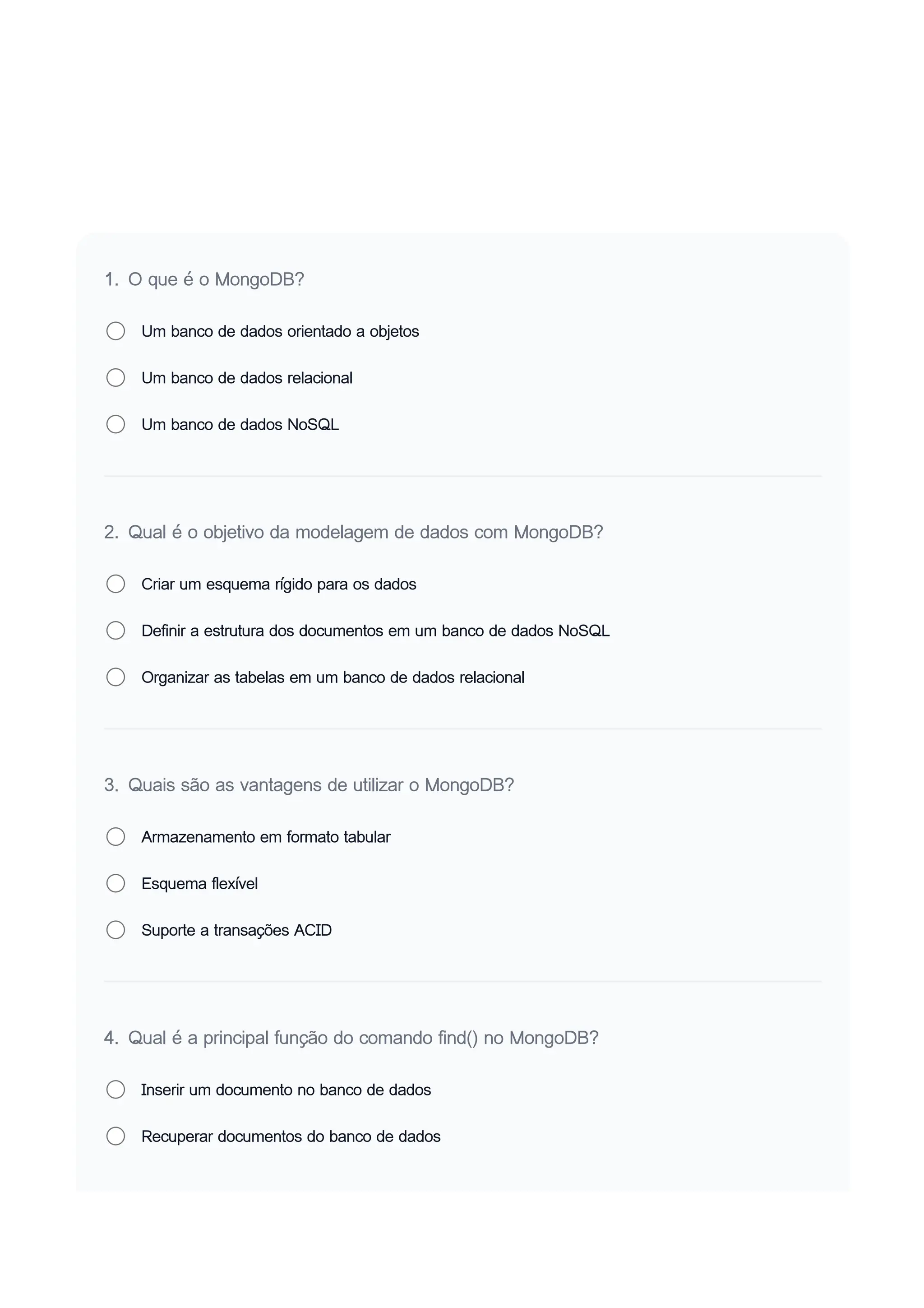 1. O que é o MongoDB?
Um banco de dados orientado a objetos
Um banco de dados relacional
Um banco de dados NoSQL
2. Qual é o objetivo da modelagem de dados com MongoDB?
Criar um esquema rígido para os dados
Definir a estrutura dos documentos em um banco de dados NoSQL
Organizar as tabelas em um banco de dados relacional
3. Quais são as vantagens de utilizar o MongoDB?
Armazenamento em formato tabular
Esquema flexível
Suporte a transações ACID
4. Qual é a principal função do comando find() no MongoDB?
Inserir um documento no banco de dados
Recuperar documentos do banco de dados
 