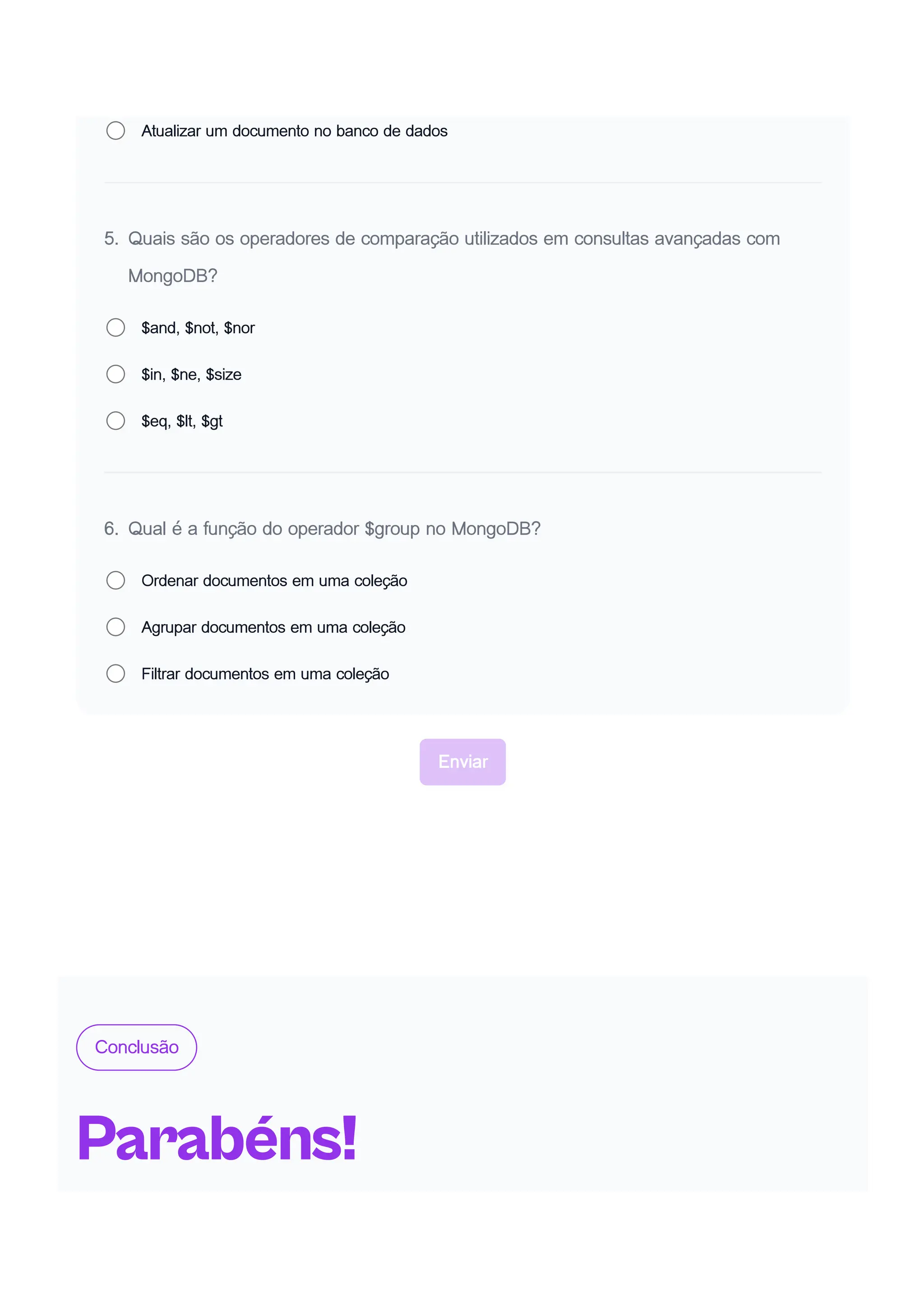 Atualizar um documento no banco de dados
5. Quais são os operadores de comparação utilizados em consultas avançadas com
MongoDB?
$and, $not, $nor
$in, $ne, $size
$eq, $lt, $gt
6. Qual é a função do operador $group no MongoDB?
Ordenar documentos em uma coleção
Agrupar documentos em uma coleção
Filtrar documentos em uma coleção
Enviar
Conclusão
Parabéns!
 