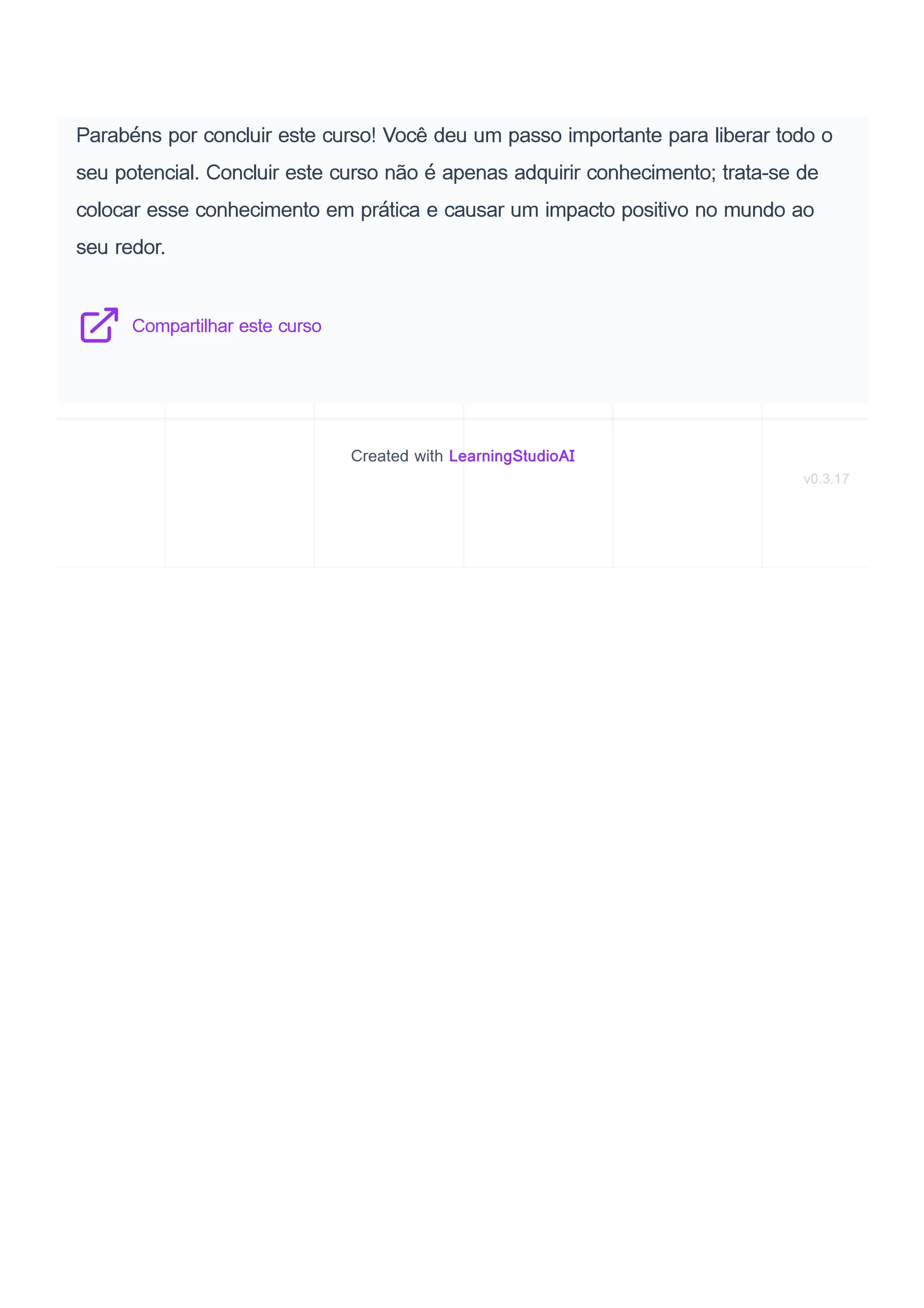 Parabéns por concluir este curso! Você deu um passo importante para liberar todo o
seu potencial. Concluir este curso não é apenas adquirir conhecimento; trata-se de
colocar esse conhecimento em prática e causar um impacto positivo no mundo ao
seu redor.
Compartilhar este curso
Created with LearningStudioAI
v0.3.17
 