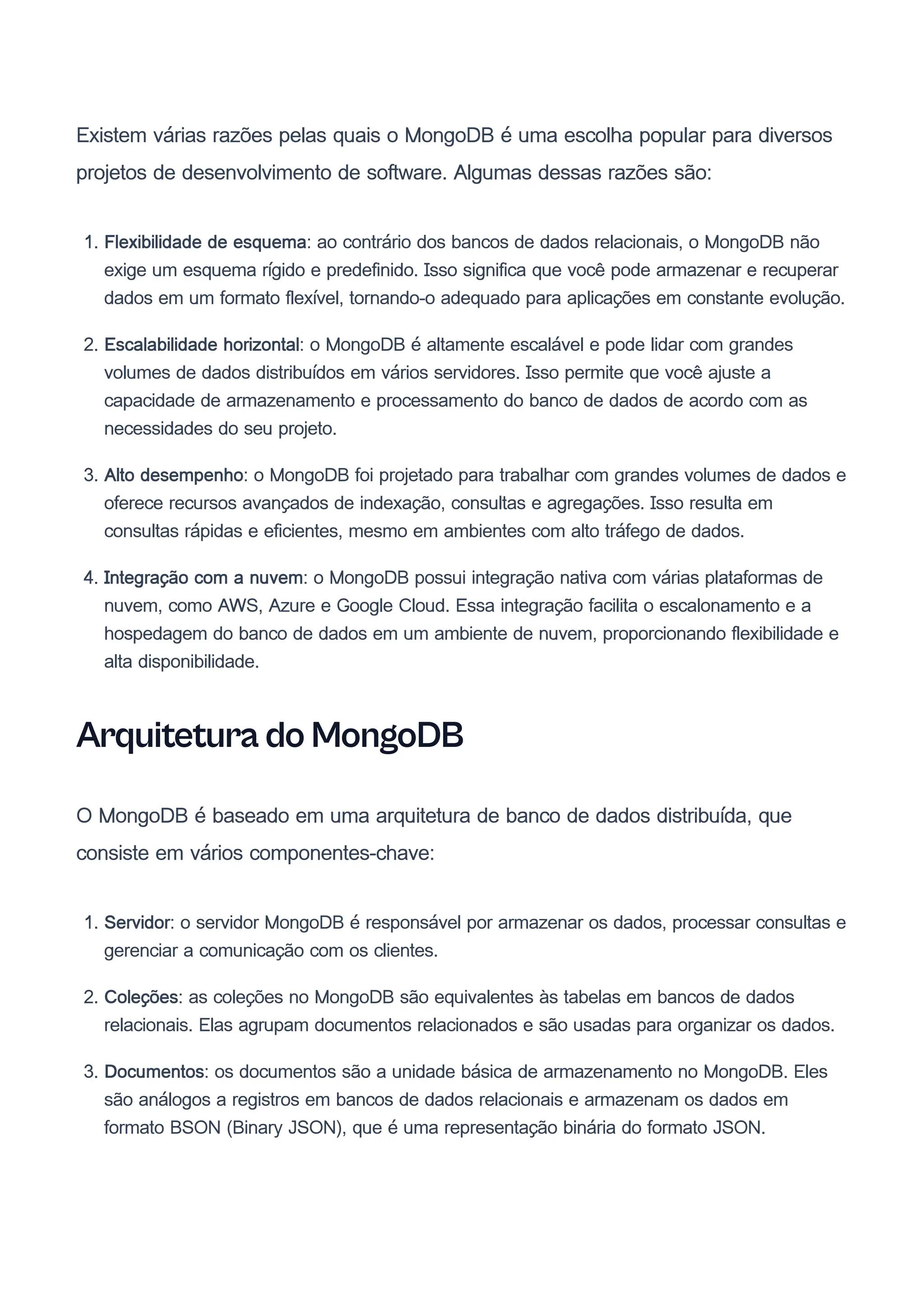 Existem várias razões pelas quais o MongoDB é uma escolha popular para diversos
projetos de desenvolvimento de software. Algumas dessas razões são:
1. Flexibilidade de esquema: ao contrário dos bancos de dados relacionais, o MongoDB não
exige um esquema rígido e predefinido. Isso significa que você pode armazenar e recuperar
dados em um formato flexível, tornando-o adequado para aplicações em constante evolução.
2. Escalabilidade horizontal: o MongoDB é altamente escalável e pode lidar com grandes
volumes de dados distribuídos em vários servidores. Isso permite que você ajuste a
capacidade de armazenamento e processamento do banco de dados de acordo com as
necessidades do seu projeto.
3. Alto desempenho: o MongoDB foi projetado para trabalhar com grandes volumes de dados e
oferece recursos avançados de indexação, consultas e agregações. Isso resulta em
consultas rápidas e eficientes, mesmo em ambientes com alto tráfego de dados.
4. Integração com a nuvem: o MongoDB possui integração nativa com várias plataformas de
nuvem, como AWS, Azure e Google Cloud. Essa integração facilita o escalonamento e a
hospedagem do banco de dados em um ambiente de nuvem, proporcionando flexibilidade e
alta disponibilidade.
Arquitetura do MongoDB
O MongoDB é baseado em uma arquitetura de banco de dados distribuída, que
consiste em vários componentes-chave:
1. Servidor: o servidor MongoDB é responsável por armazenar os dados, processar consultas e
gerenciar a comunicação com os clientes.
2. Coleções: as coleções no MongoDB são equivalentes às tabelas em bancos de dados
relacionais. Elas agrupam documentos relacionados e são usadas para organizar os dados.
3. Documentos: os documentos são a unidade básica de armazenamento no MongoDB. Eles
são análogos a registros em bancos de dados relacionais e armazenam os dados em
formato BSON (Binary JSON), que é uma representação binária do formato JSON.
 
