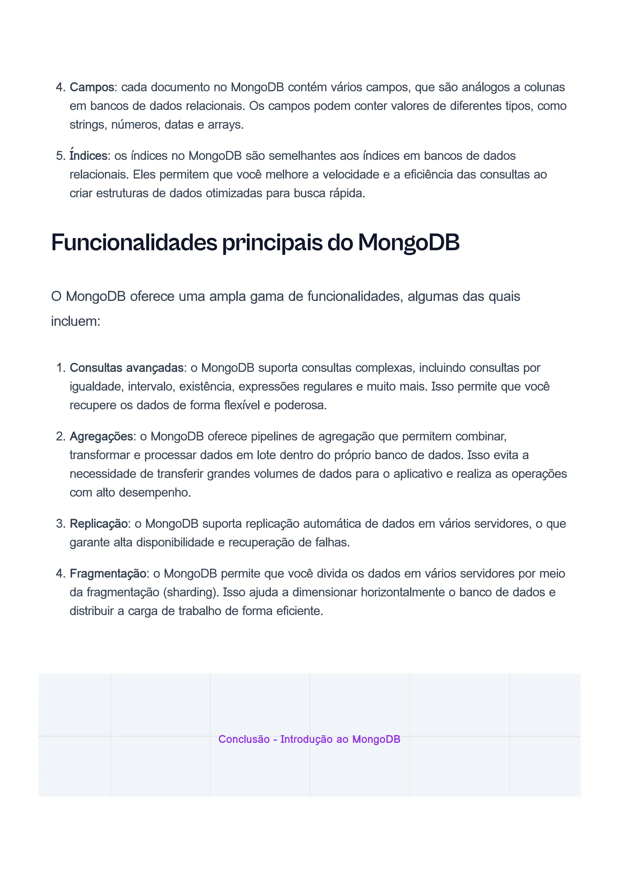 4. Campos: cada documento no MongoDB contém vários campos, que são análogos a colunas
em bancos de dados relacionais. Os campos podem conter valores de diferentes tipos, como
strings, números, datas e arrays.
5. Índices: os índices no MongoDB são semelhantes aos índices em bancos de dados
relacionais. Eles permitem que você melhore a velocidade e a eficiência das consultas ao
criar estruturas de dados otimizadas para busca rápida.
Funcionalidades principais do MongoDB
O MongoDB oferece uma ampla gama de funcionalidades, algumas das quais
incluem:
1. Consultas avançadas: o MongoDB suporta consultas complexas, incluindo consultas por
igualdade, intervalo, existência, expressões regulares e muito mais. Isso permite que você
recupere os dados de forma flexível e poderosa.
2. Agregações: o MongoDB oferece pipelines de agregação que permitem combinar,
transformar e processar dados em lote dentro do próprio banco de dados. Isso evita a
necessidade de transferir grandes volumes de dados para o aplicativo e realiza as operações
com alto desempenho.
3. Replicação: o MongoDB suporta replicação automática de dados em vários servidores, o que
garante alta disponibilidade e recuperação de falhas.
4. Fragmentação: o MongoDB permite que você divida os dados em vários servidores por meio
da fragmentação (sharding). Isso ajuda a dimensionar horizontalmente o banco de dados e
distribuir a carga de trabalho de forma eficiente.
Conclusão - Introdução ao MongoDB
 