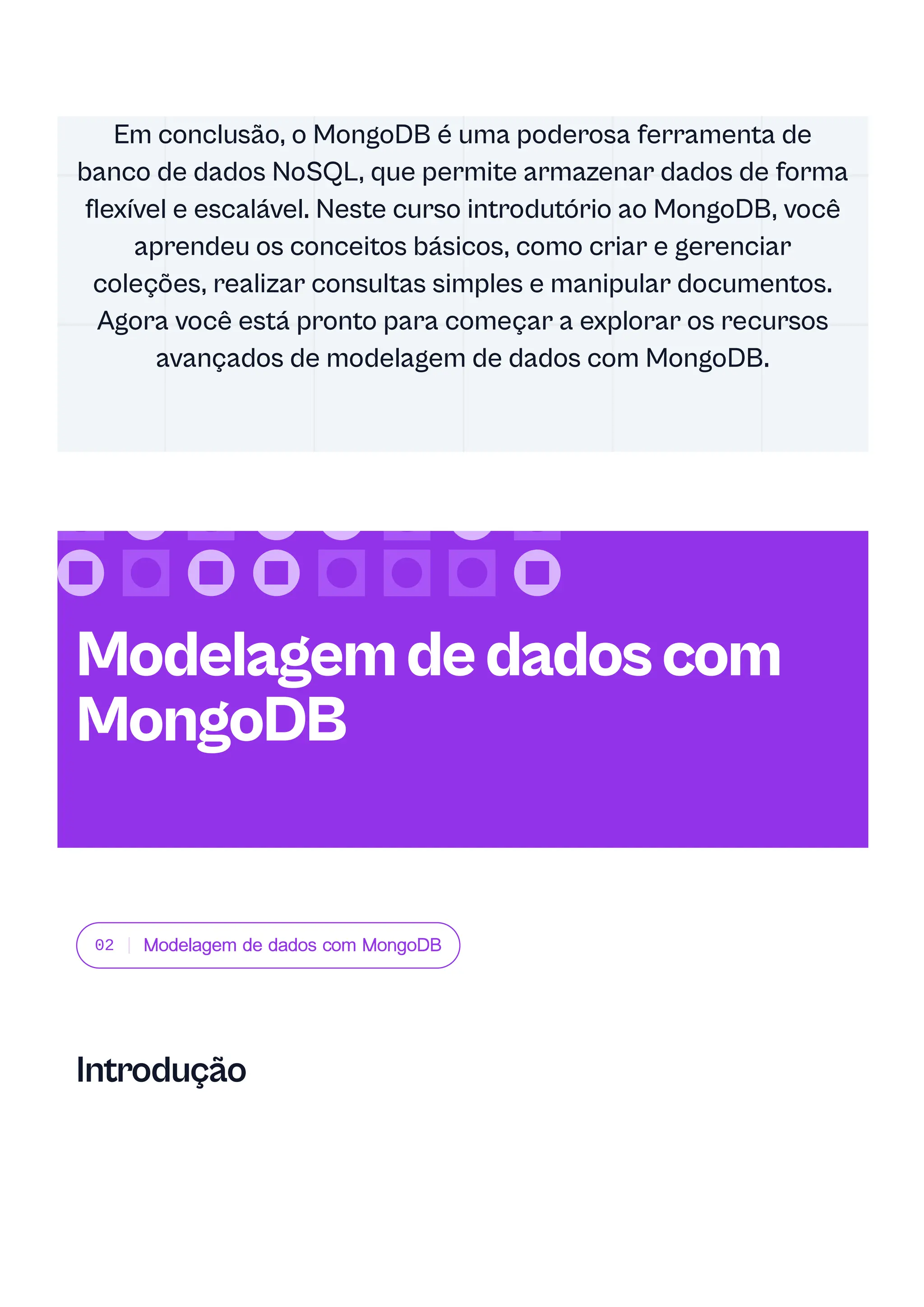 02 Modelagem de dados com MongoDB
Introdução
Em conclusão, o MongoDB é uma poderosa ferramenta de
banco de dados NoSQL, que permite armazenar dados de forma
flexível e escalável. Neste curso introdutório ao MongoDB, você
aprendeu os conceitos básicos, como criar e gerenciar
coleções, realizar consultas simples e manipular documentos.
Agora você está pronto para começar a explorar os recursos
avançados de modelagem de dados com MongoDB.
Modelagemdedadoscom
MongoDB
 
