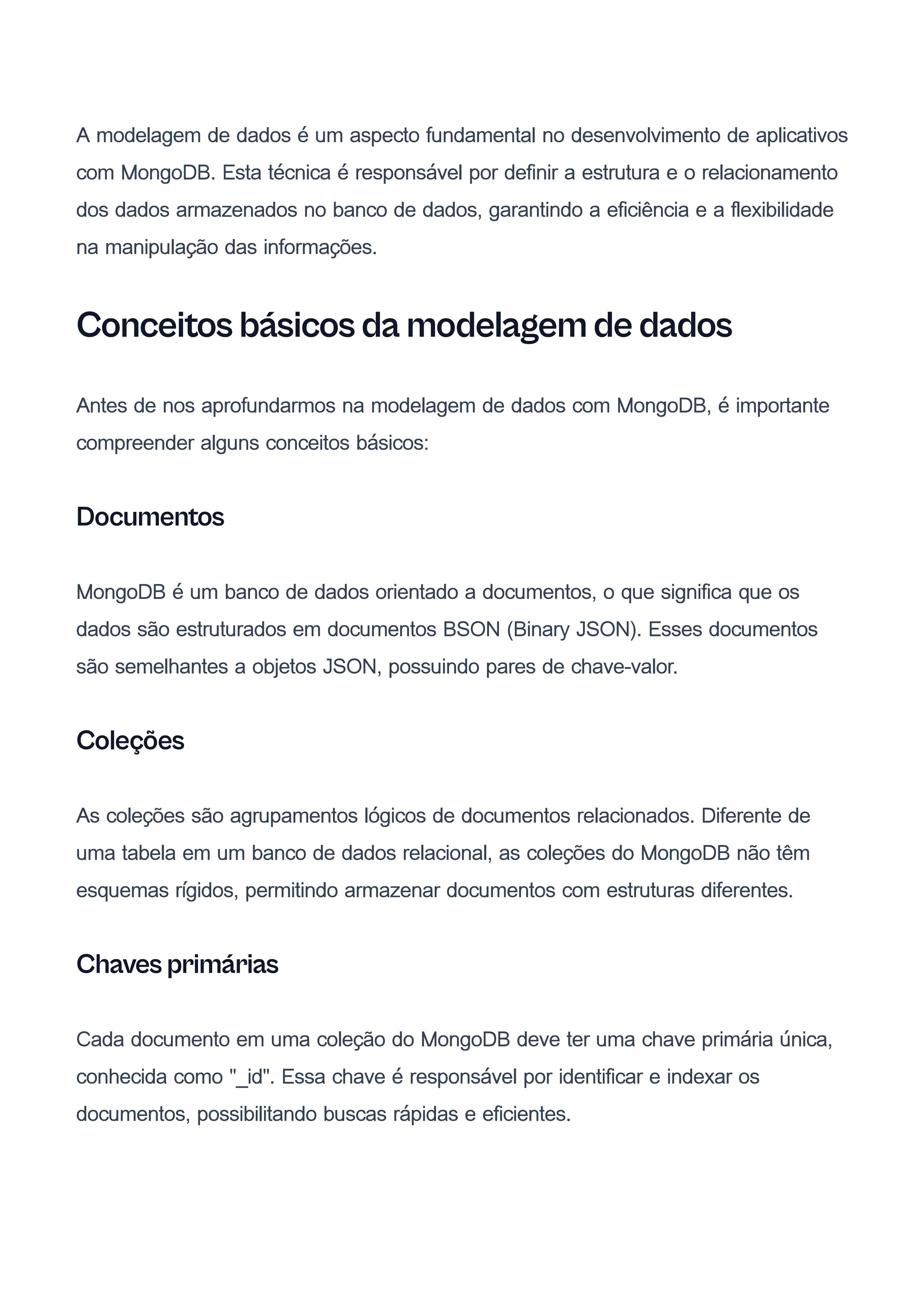 A modelagem de dados é um aspecto fundamental no desenvolvimento de aplicativos
com MongoDB. Esta técnica é responsável por definir a estrutura e o relacionamento
dos dados armazenados no banco de dados, garantindo a eficiência e a flexibilidade
na manipulação das informações.
Conceitos básicos da modelagem de dados
Antes de nos aprofundarmos na modelagem de dados com MongoDB, é importante
compreender alguns conceitos básicos:
Documentos
MongoDB é um banco de dados orientado a documentos, o que significa que os
dados são estruturados em documentos BSON (Binary JSON). Esses documentos
são semelhantes a objetos JSON, possuindo pares de chave-valor.
Coleções
As coleções são agrupamentos lógicos de documentos relacionados. Diferente de
uma tabela em um banco de dados relacional, as coleções do MongoDB não têm
esquemas rígidos, permitindo armazenar documentos com estruturas diferentes.
Chaves primárias
Cada documento em uma coleção do MongoDB deve ter uma chave primária única,
conhecida como "_id". Essa chave é responsável por identificar e indexar os
documentos, possibilitando buscas rápidas e eficientes.
 