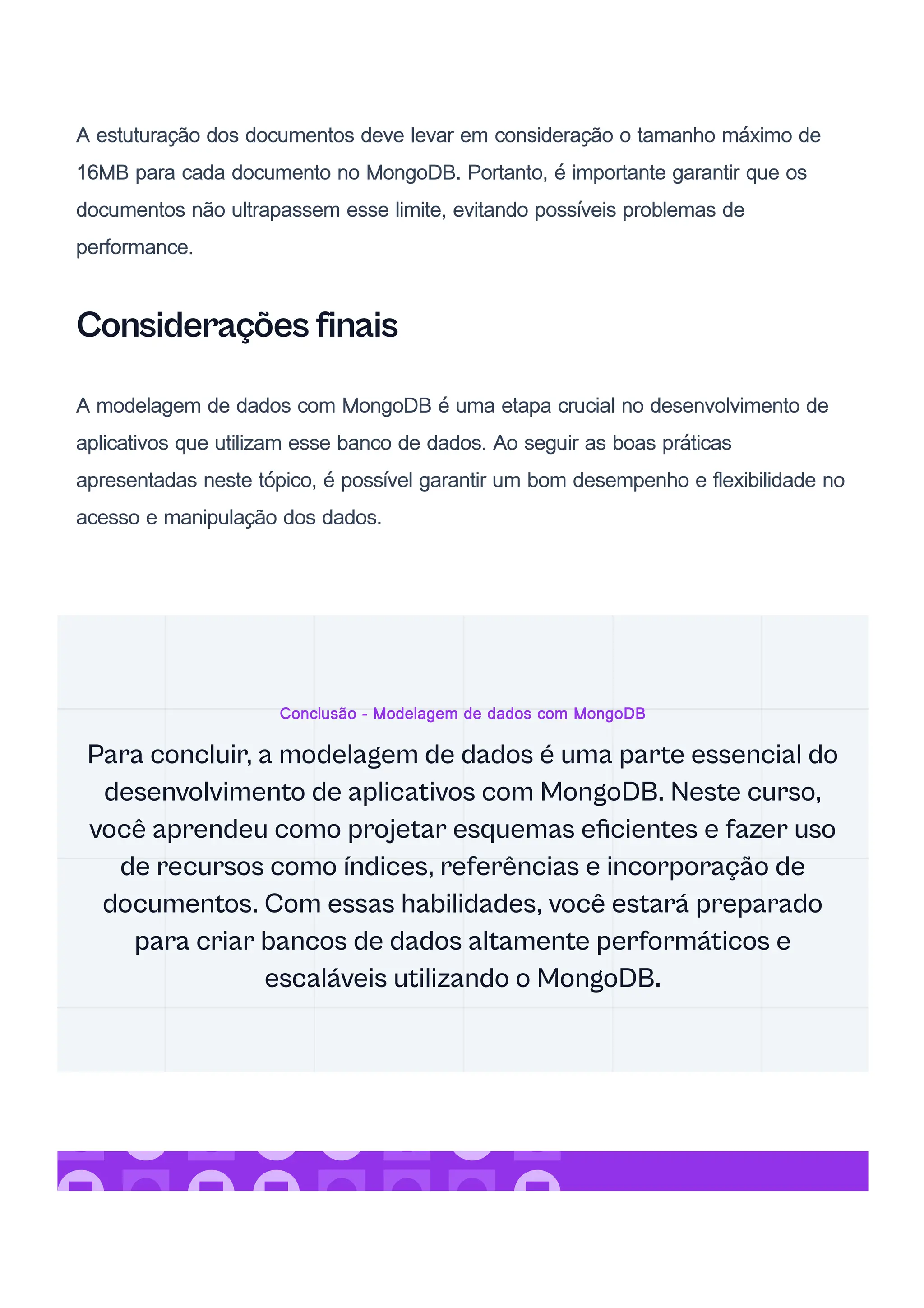 A estuturação dos documentos deve levar em consideração o tamanho máximo de
16MB para cada documento no MongoDB. Portanto, é importante garantir que os
documentos não ultrapassem esse limite, evitando possíveis problemas de
performance.
Considerações finais
A modelagem de dados com MongoDB é uma etapa crucial no desenvolvimento de
aplicativos que utilizam esse banco de dados. Ao seguir as boas práticas
apresentadas neste tópico, é possível garantir um bom desempenho e flexibilidade no
acesso e manipulação dos dados.
Conclusão - Modelagem de dados com MongoDB
Para concluir, a modelagem de dados é uma parte essencial do
desenvolvimento de aplicativos com MongoDB. Neste curso,
você aprendeu como projetar esquemas eficientes e fazer uso
de recursos como índices, referências e incorporação de
documentos. Com essas habilidades, você estará preparado
para criar bancos de dados altamente performáticos e
escaláveis utilizando o MongoDB.
 