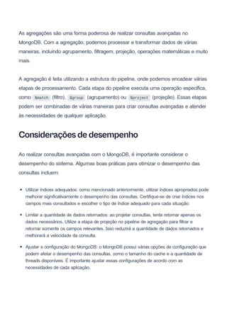 As agregações são uma forma poderosa de realizar consultas avançadas no
MongoDB. Com a agregação, podemos processar e transformar dados de várias
maneiras, incluindo agrupamento, filtragem, projeção, operações matemáticas e muito
mais.
A agregação é feita utilizando a estrutura do pipeline, onde podemos encadear várias
etapas de processamento. Cada etapa do pipeline executa uma operação específica,
como $match (filtro), $group (agrupamento) ou $project (projeção). Essas etapas
podem ser combinadas de várias maneiras para criar consultas avançadas e atender
às necessidades de qualquer aplicação.
Considerações de desempenho
Ao realizar consultas avançadas com o MongoDB, é importante considerar o
desempenho do sistema. Algumas boas práticas para otimizar o desempenho das
consultas incluem:
Utilizar índices adequados: como mencionado anteriormente, utilizar índices apropriados pode
melhorar significativamente o desempenho das consultas. Certifique-se de criar índices nos
campos mais consultados e escolher o tipo de índice adequado para cada situação.
Limitar a quantidade de dados retornados: ao projetar consultas, tente retornar apenas os
dados necessários. Utilize a etapa de projeção no pipeline de agregação para filtrar e
retornar somente os campos relevantes. Isso reduzirá a quantidade de dados retornados e
melhorará a velocidade da consulta.
Ajustar a configuração do MongoDB: o MongoDB possui várias opções de configuração que
podem afetar o desempenho das consultas, como o tamanho do cache e a quantidade de
threads disponíveis. É importante ajustar essas configurações de acordo com as
necessidades de cada aplicação.
 