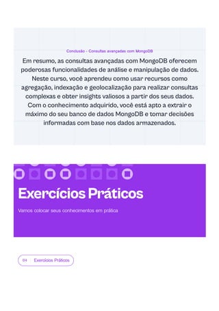 04 Exercícios Práticos
Conclusão - Consultas avançadas com MongoDB
Em resumo, as consultas avançadas com MongoDB oferecem
poderosas funcionalidades de análise e manipulação de dados.
Neste curso, você aprendeu como usar recursos como
agregação, indexação e geolocalização para realizar consultas
complexas e obter insights valiosos a partir dos seus dados.
Com o conhecimento adquirido, você está apto a extrair o
máximo do seu banco de dados MongoDB e tomar decisões
informadas com base nos dados armazenados.
ExercíciosPráticos
Vamos colocar seus conhecimentos em prática
 