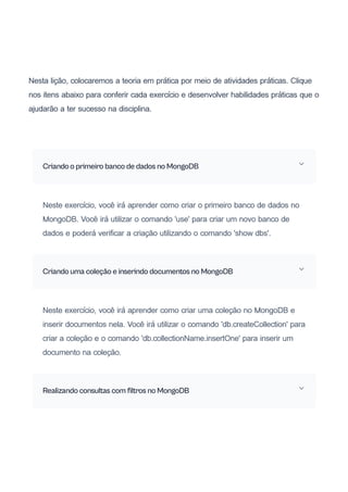 Nesta lição, colocaremos a teoria em prática por meio de atividades práticas. Clique
nos itens abaixo para conferir cada exercício e desenvolver habilidades práticas que o
ajudarão a ter sucesso na disciplina.
Criando o primeiro banco de dados no MongoDB
Neste exercício, você irá aprender como criar o primeiro banco de dados no
MongoDB. Você irá utilizar o comando 'use' para criar um novo banco de
dados e poderá verificar a criação utilizando o comando 'show dbs'.
Criando uma coleção e inserindo documentos no MongoDB
Neste exercício, você irá aprender como criar uma coleção no MongoDB e
inserir documentos nela. Você irá utilizar o comando 'db.createCollection' para
criar a coleção e o comando 'db.collectionName.insertOne' para inserir um
documento na coleção.
Realizando consultas com filtros no MongoDB
 
