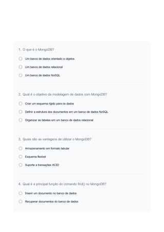 1. O que é o MongoDB?
Um banco de dados orientado a objetos
Um banco de dados relacional
Um banco de dados NoSQL
2. Qual é o objetivo da modelagem de dados com MongoDB?
Criar um esquema rígido para os dados
Definir a estrutura dos documentos em um banco de dados NoSQL
Organizar as tabelas em um banco de dados relacional
3. Quais são as vantagens de utilizar o MongoDB?
Armazenamento em formato tabular
Esquema flexível
Suporte a transações ACID
4. Qual é a principal função do comando find() no MongoDB?
Inserir um documento no banco de dados
Recuperar documentos do banco de dados
 