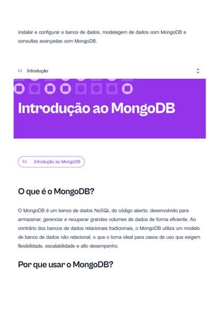 instalar e configurar o banco de dados, modelagem de dados com MongoDB e
consultas avançadas com MongoDB.
01 Introdução ao MongoDB
O que é o MongoDB?
O MongoDB é um banco de dados NoSQL de código aberto, desenvolvido para
armazenar, gerenciar e recuperar grandes volumes de dados de forma eficiente. Ao
contrário dos bancos de dados relacionais tradicionais, o MongoDB utiliza um modelo
de banco de dados não relacional, o que o torna ideal para casos de uso que exigem
flexibilidade, escalabilidade e alto desempenho.
Por que usar o MongoDB?
IntroduçãoaoMongoDB
01 Introdução
 