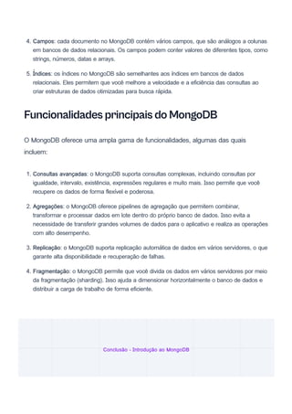 4. Campos: cada documento no MongoDB contém vários campos, que são análogos a colunas
em bancos de dados relacionais. Os campos podem conter valores de diferentes tipos, como
strings, números, datas e arrays.
5. Índices: os índices no MongoDB são semelhantes aos índices em bancos de dados
relacionais. Eles permitem que você melhore a velocidade e a eficiência das consultas ao
criar estruturas de dados otimizadas para busca rápida.
Funcionalidades principais do MongoDB
O MongoDB oferece uma ampla gama de funcionalidades, algumas das quais
incluem:
1. Consultas avançadas: o MongoDB suporta consultas complexas, incluindo consultas por
igualdade, intervalo, existência, expressões regulares e muito mais. Isso permite que você
recupere os dados de forma flexível e poderosa.
2. Agregações: o MongoDB oferece pipelines de agregação que permitem combinar,
transformar e processar dados em lote dentro do próprio banco de dados. Isso evita a
necessidade de transferir grandes volumes de dados para o aplicativo e realiza as operações
com alto desempenho.
3. Replicação: o MongoDB suporta replicação automática de dados em vários servidores, o que
garante alta disponibilidade e recuperação de falhas.
4. Fragmentação: o MongoDB permite que você divida os dados em vários servidores por meio
da fragmentação (sharding). Isso ajuda a dimensionar horizontalmente o banco de dados e
distribuir a carga de trabalho de forma eficiente.
Conclusão - Introdução ao MongoDB
 