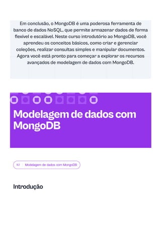02 Modelagem de dados com MongoDB
Introdução
Em conclusão, o MongoDB é uma poderosa ferramenta de
banco de dados NoSQL, que permite armazenar dados de forma
flexível e escalável. Neste curso introdutório ao MongoDB, você
aprendeu os conceitos básicos, como criar e gerenciar
coleções, realizar consultas simples e manipular documentos.
Agora você está pronto para começar a explorar os recursos
avançados de modelagem de dados com MongoDB.
Modelagemdedadoscom
MongoDB
 