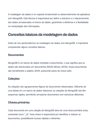 A modelagem de dados é um aspecto fundamental no desenvolvimento de aplicativos
com MongoDB. Esta técnica é responsável por definir a estrutura e o relacionamento
dos dados armazenados no banco de dados, garantindo a eficiência e a flexibilidade
na manipulação das informações.
Conceitos básicos da modelagem de dados
Antes de nos aprofundarmos na modelagem de dados com MongoDB, é importante
compreender alguns conceitos básicos:
Documentos
MongoDB é um banco de dados orientado a documentos, o que significa que os
dados são estruturados em documentos BSON (Binary JSON). Esses documentos
são semelhantes a objetos JSON, possuindo pares de chave-valor.
Coleções
As coleções são agrupamentos lógicos de documentos relacionados. Diferente de
uma tabela em um banco de dados relacional, as coleções do MongoDB não têm
esquemas rígidos, permitindo armazenar documentos com estruturas diferentes.
Chaves primárias
Cada documento em uma coleção do MongoDB deve ter uma chave primária única,
conhecida como "_id". Essa chave é responsável por identificar e indexar os
documentos, possibilitando buscas rápidas e eficientes.
 