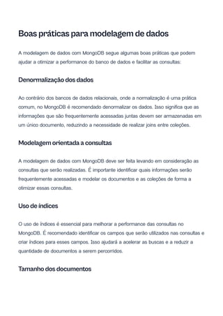 Boas práticas para modelagem de dados
A modelagem de dados com MongoDB segue algumas boas práticas que podem
ajudar a otimizar a performance do banco de dados e facilitar as consultas:
Denormalização dos dados
Ao contrário dos bancos de dados relacionais, onde a normalização é uma prática
comum, no MongoDB é recomendado denormalizar os dados. Isso significa que as
informações que são frequentemente acessadas juntas devem ser armazenadas em
um único documento, reduzindo a necessidade de realizar joins entre coleções.
Modelagem orientada a consultas
A modelagem de dados com MongoDB deve ser feita levando em consideração as
consultas que serão realizadas. É importante identificar quais informações serão
frequentemente acessadas e modelar os documentos e as coleções de forma a
otimizar essas consultas.
Uso de índices
O uso de índices é essencial para melhorar a performance das consultas no
MongoDB. É recomendado identificar os campos que serão utilizados nas consultas e
criar índices para esses campos. Isso ajudará a acelerar as buscas e a reduzir a
quantidade de documentos a serem percorridos.
Tamanho dos documentos
 