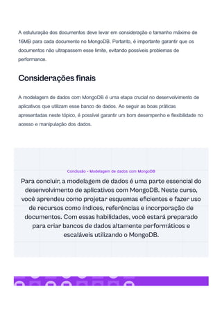 A estuturação dos documentos deve levar em consideração o tamanho máximo de
16MB para cada documento no MongoDB. Portanto, é importante garantir que os
documentos não ultrapassem esse limite, evitando possíveis problemas de
performance.
Considerações finais
A modelagem de dados com MongoDB é uma etapa crucial no desenvolvimento de
aplicativos que utilizam esse banco de dados. Ao seguir as boas práticas
apresentadas neste tópico, é possível garantir um bom desempenho e flexibilidade no
acesso e manipulação dos dados.
Conclusão - Modelagem de dados com MongoDB
Para concluir, a modelagem de dados é uma parte essencial do
desenvolvimento de aplicativos com MongoDB. Neste curso,
você aprendeu como projetar esquemas eficientes e fazer uso
de recursos como índices, referências e incorporação de
documentos. Com essas habilidades, você estará preparado
para criar bancos de dados altamente performáticos e
escaláveis utilizando o MongoDB.
 