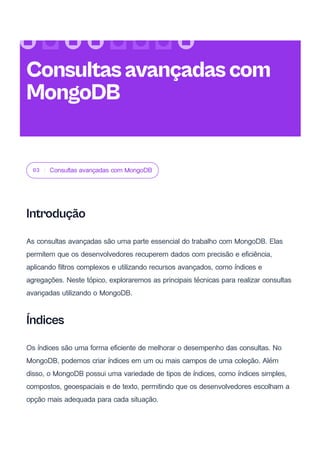 03 Consultas avançadas com MongoDB
Introdução
As consultas avançadas são uma parte essencial do trabalho com MongoDB. Elas
permitem que os desenvolvedores recuperem dados com precisão e eficiência,
aplicando filtros complexos e utilizando recursos avançados, como índices e
agregações. Neste tópico, exploraremos as principais técnicas para realizar consultas
avançadas utilizando o MongoDB.
Índices
Os índices são uma forma eficiente de melhorar o desempenho das consultas. No
MongoDB, podemos criar índices em um ou mais campos de uma coleção. Além
disso, o MongoDB possui uma variedade de tipos de índices, como índices simples,
compostos, geoespaciais e de texto, permitindo que os desenvolvedores escolham a
opção mais adequada para cada situação.
Consultasavançadascom
MongoDB
 