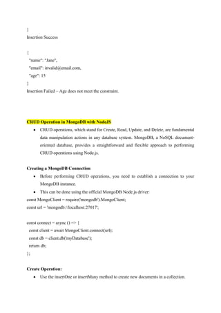 }
Insertion Success
{
"name": "Jane",
"email": invalid@email.com,
"age": 15
}
Insertion Failed – Age does not meet the constraint.
CRUD Operation in MongoDB with NodeJS
 CRUD operations, which stand for Create, Read, Update, and Delete, are fundamental
data manipulation actions in any database system. MongoDB, a NoSQL document-
oriented database, provides a straightforward and flexible approach to performing
CRUD operations using Node.js.
Creating a MongoDB Connection
 Before performing CRUD operations, you need to establish a connection to your
MongoDB instance.
 This can be done using the official MongoDB Node.js driver:
const MongoClient = require('mongodb').MongoClient;
const url = 'mongodb://localhost:27017';
const connect = async () => {
const client = await MongoClient.connect(url);
const db = client.db('myDatabase');
return db;
};
Create Operation:
 Use the insertOne or insertMany method to create new documents in a collection.
 