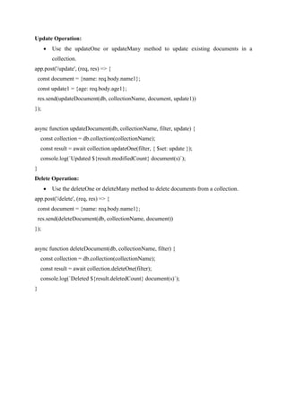 Update Operation:
 Use the updateOne or updateMany method to update existing documents in a
collection.
app.post('/update', (req, res) => {
const document = {name: req.body.name1};
const update1 = {age: req.body.age1};
res.send(updateDocument(db, collectionName, document, update1))
});
async function updateDocument(db, collectionName, filter, update) {
const collection = db.collection(collectionName);
const result = await collection.updateOne(filter, { $set: update });
console.log(`Updated ${result.modifiedCount} document(s)`);
}
Delete Operation:
 Use the deleteOne or deleteMany method to delete documents from a collection.
app.post('/delete', (req, res) => {
const document = {name: req.body.name1};
res.send(deleteDocument(db, collectionName, document))
});
async function deleteDocument(db, collectionName, filter) {
const collection = db.collection(collectionName);
const result = await collection.deleteOne(filter);
console.log(`Deleted ${result.deletedCount} document(s)`);
}
 