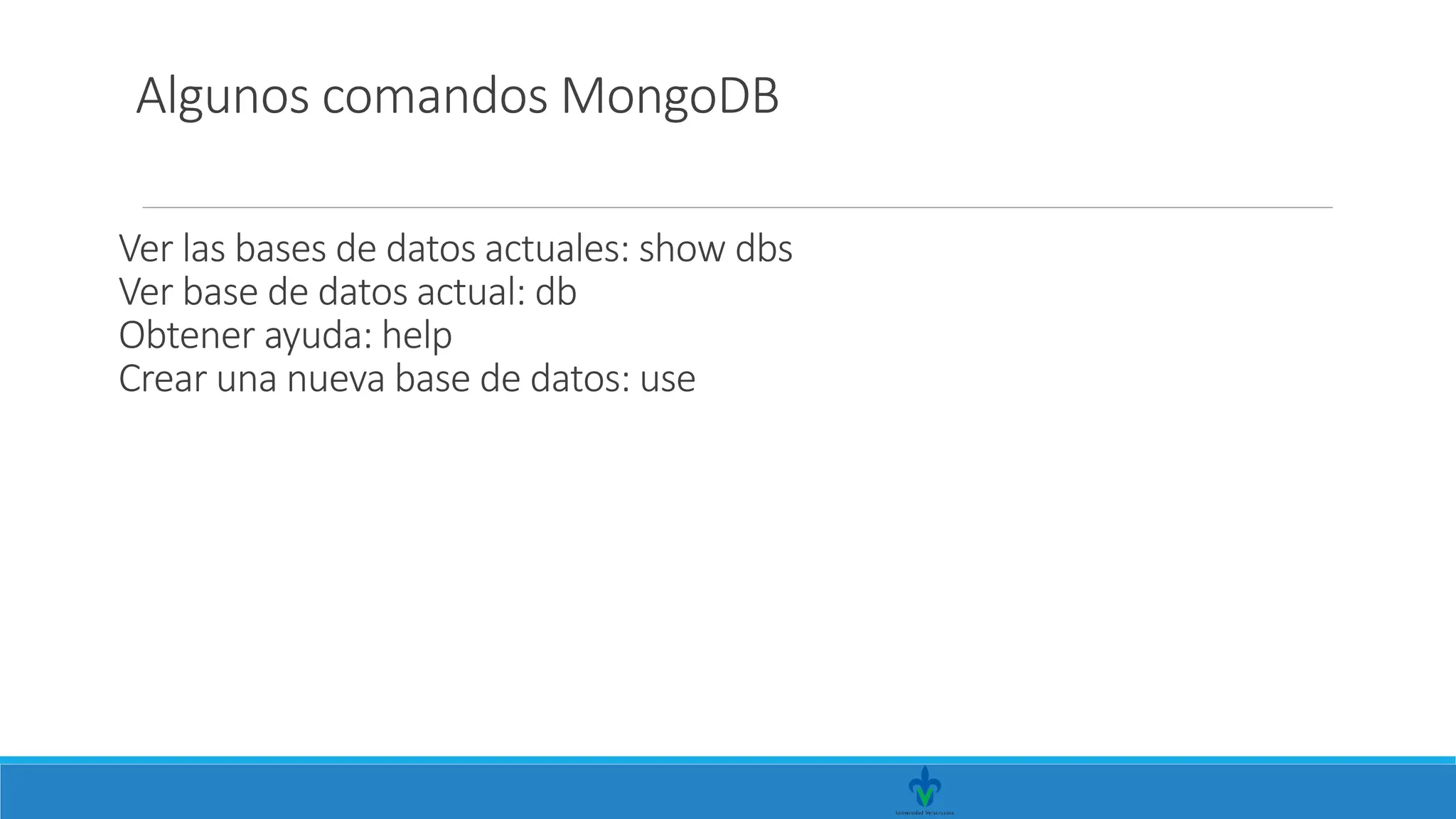 Ver las bases de datos actuales: show dbs
Ver base de datos actual: db
Obtener ayuda: help
Crear una nueva base de datos: use
Algunos comandos MongoDB
 
