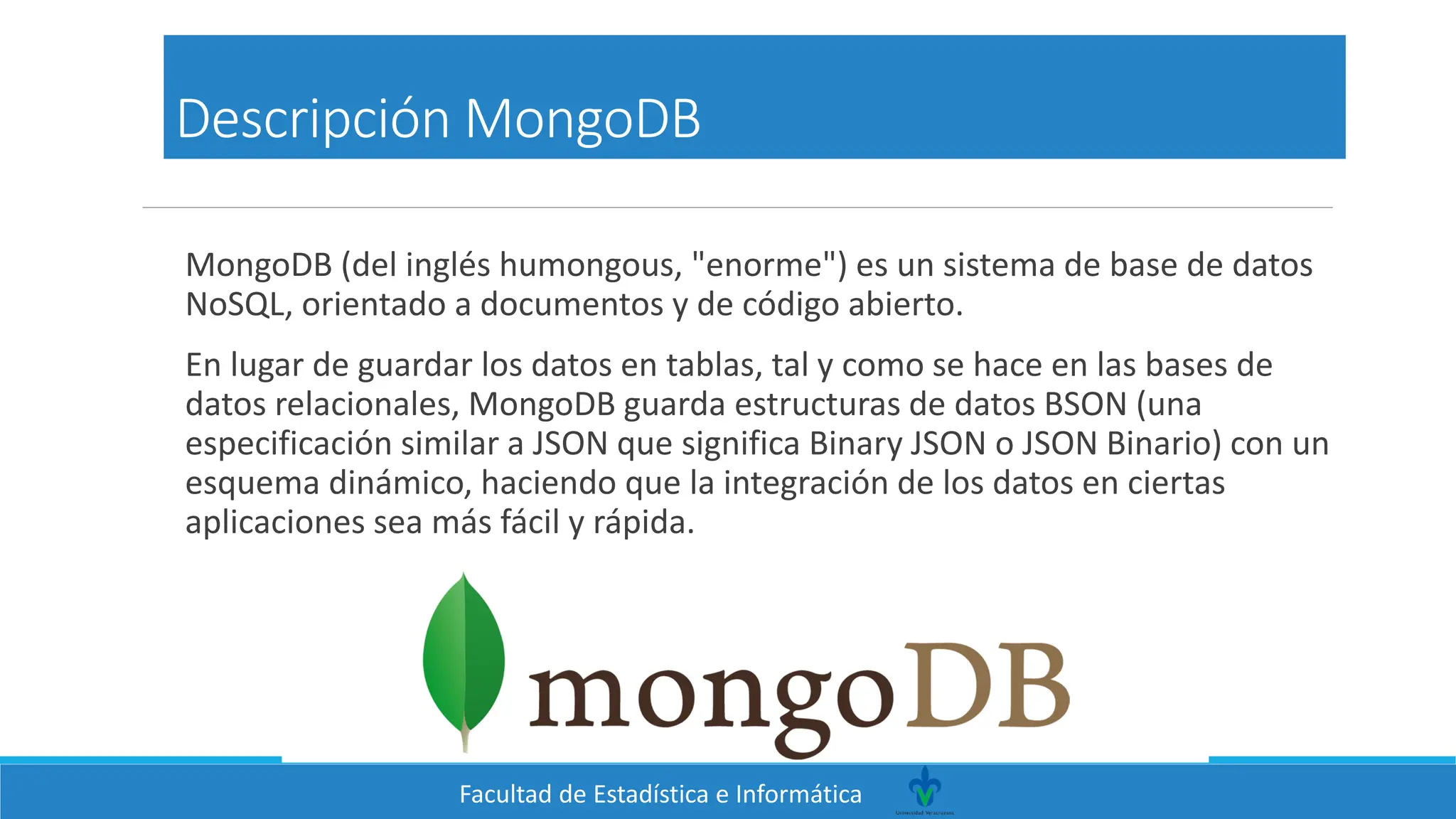 Facultad de Estadística e Informática
Descripción MongoDB
MongoDB (del inglés humongous, "enorme") es un sistema de base de datos
NoSQL, orientado a documentos y de código abierto.
En lugar de guardar los datos en tablas, tal y como se hace en las bases de
datos relacionales, MongoDB guarda estructuras de datos BSON (una
especificación similar a JSON que significa Binary JSON o JSON Binario) con un
esquema dinámico, haciendo que la integración de los datos en ciertas
aplicaciones sea más fácil y rápida.
 