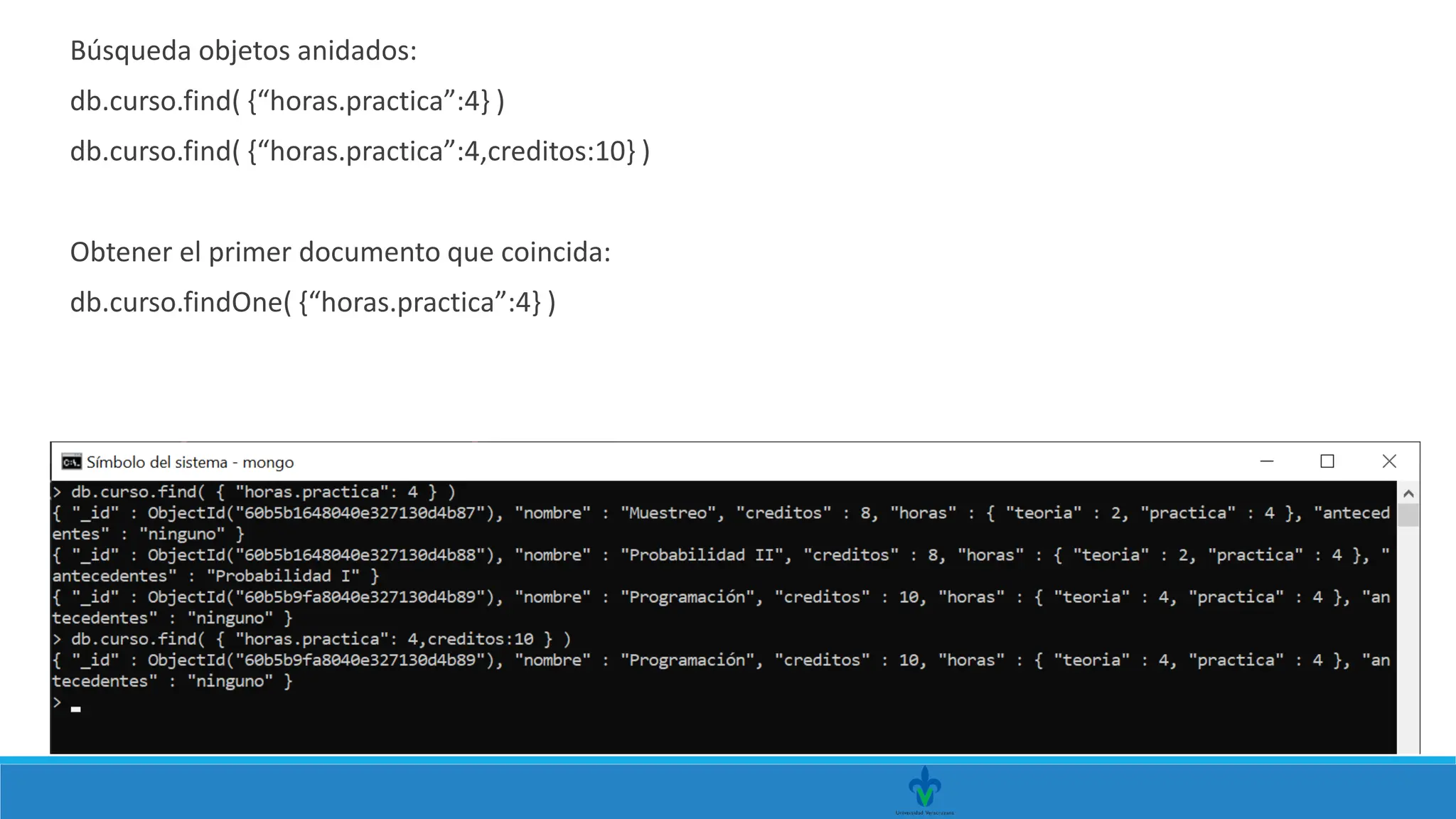 Búsqueda objetos anidados:
db.curso.find( {“horas.practica”:4} )
db.curso.find( {“horas.practica”:4,creditos:10} )
Obtener el primer documento que coincida:
db.curso.findOne( {“horas.practica”:4} )
 