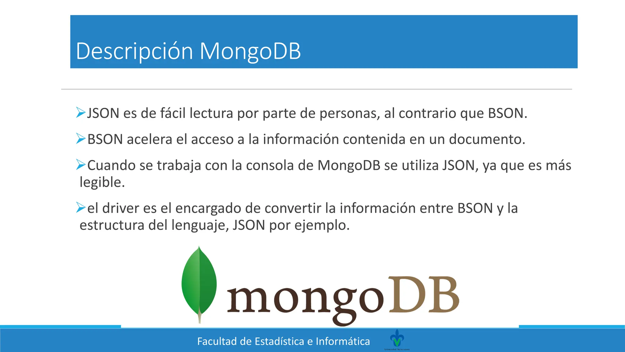 Facultad de Estadística e Informática
Descripción MongoDB
➢JSON es de fácil lectura por parte de personas, al contrario que BSON.
➢BSON acelera el acceso a la información contenida en un documento.
➢Cuando se trabaja con la consola de MongoDB se utiliza JSON, ya que es más
legible.
➢el driver es el encargado de convertir la información entre BSON y la
estructura del lenguaje, JSON por ejemplo.
 