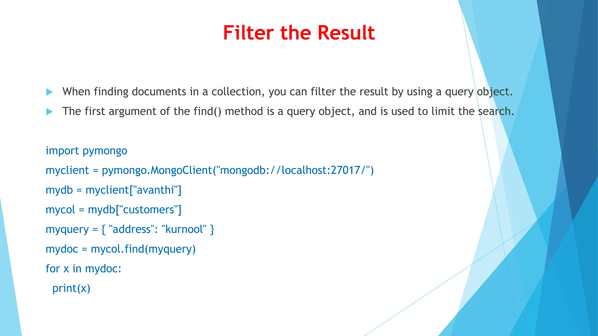 Filter the Result
 When finding documents in a collection, you can filter the result by using a query object.
 The first argument of the find() method is a query object, and is used to limit the search.
import pymongo
myclient = pymongo.MongoClient("mongodb://localhost:27017/")
mydb = myclient["avanthi"]
mycol = mydb["customers"]
myquery = { "address": "kurnool" }
mydoc = mycol.find(myquery)
for x in mydoc:
print(x)
 