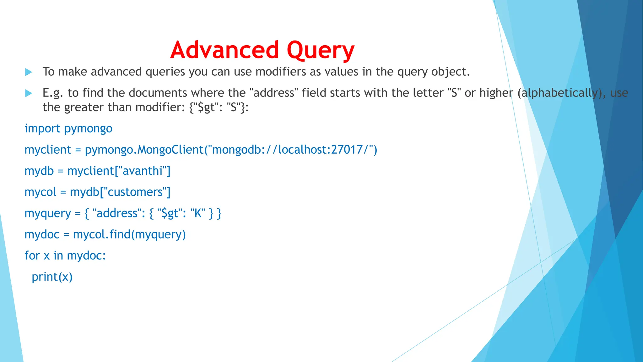 Advanced Query
 To make advanced queries you can use modifiers as values in the query object.
 E.g. to find the documents where the "address" field starts with the letter "S" or higher (alphabetically), use
the greater than modifier: {"$gt": "S"}:
import pymongo
myclient = pymongo.MongoClient("mongodb://localhost:27017/")
mydb = myclient["avanthi"]
mycol = mydb["customers"]
myquery = { "address": { "$gt": "K" } }
mydoc = mycol.find(myquery)
for x in mydoc:
print(x)
 