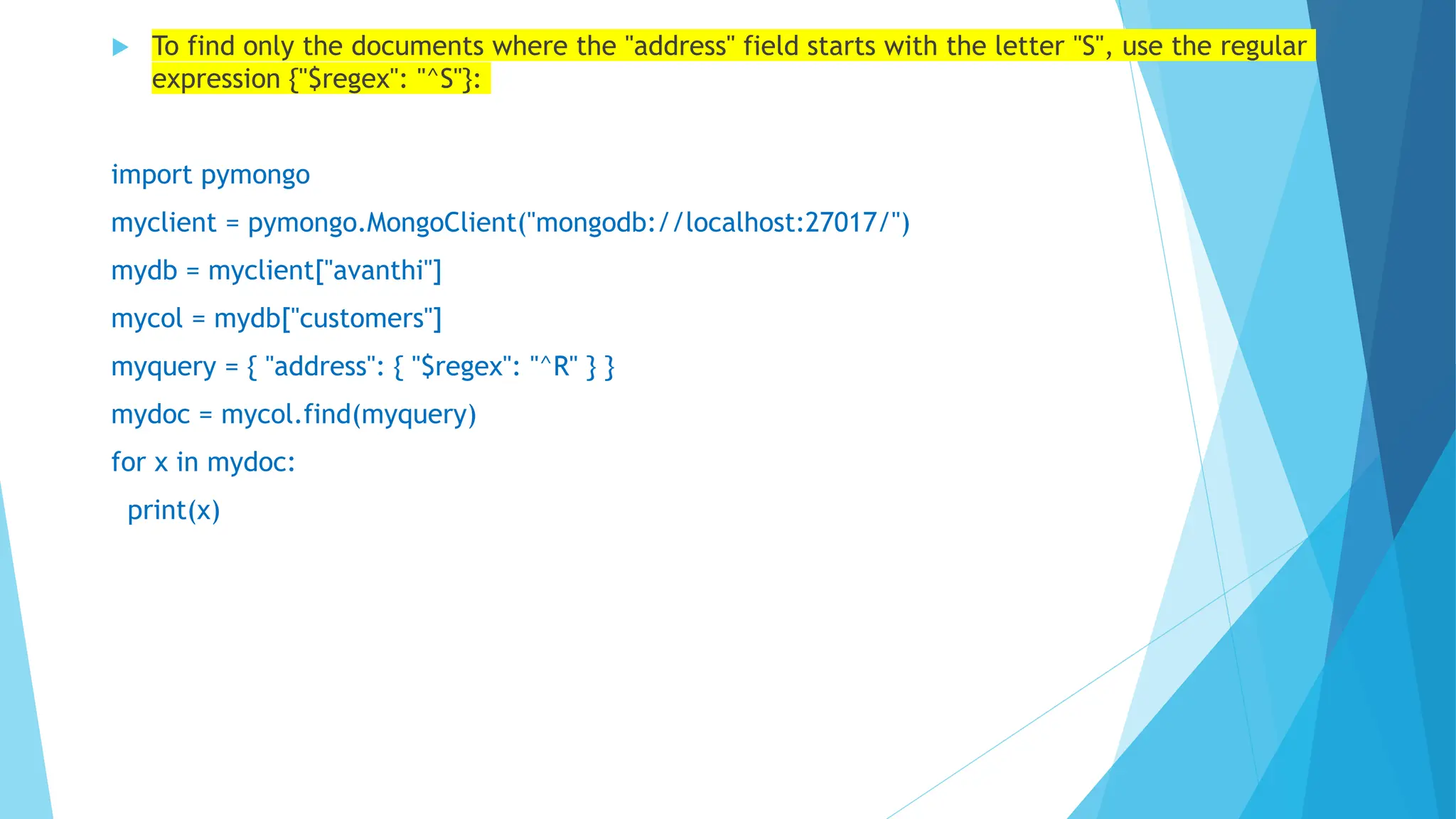  To find only the documents where the "address" field starts with the letter "S", use the regular
expression {"$regex": "^S"}:
import pymongo
myclient = pymongo.MongoClient("mongodb://localhost:27017/")
mydb = myclient["avanthi"]
mycol = mydb["customers"]
myquery = { "address": { "$regex": "^R" } }
mydoc = mycol.find(myquery)
for x in mydoc:
print(x)
 
