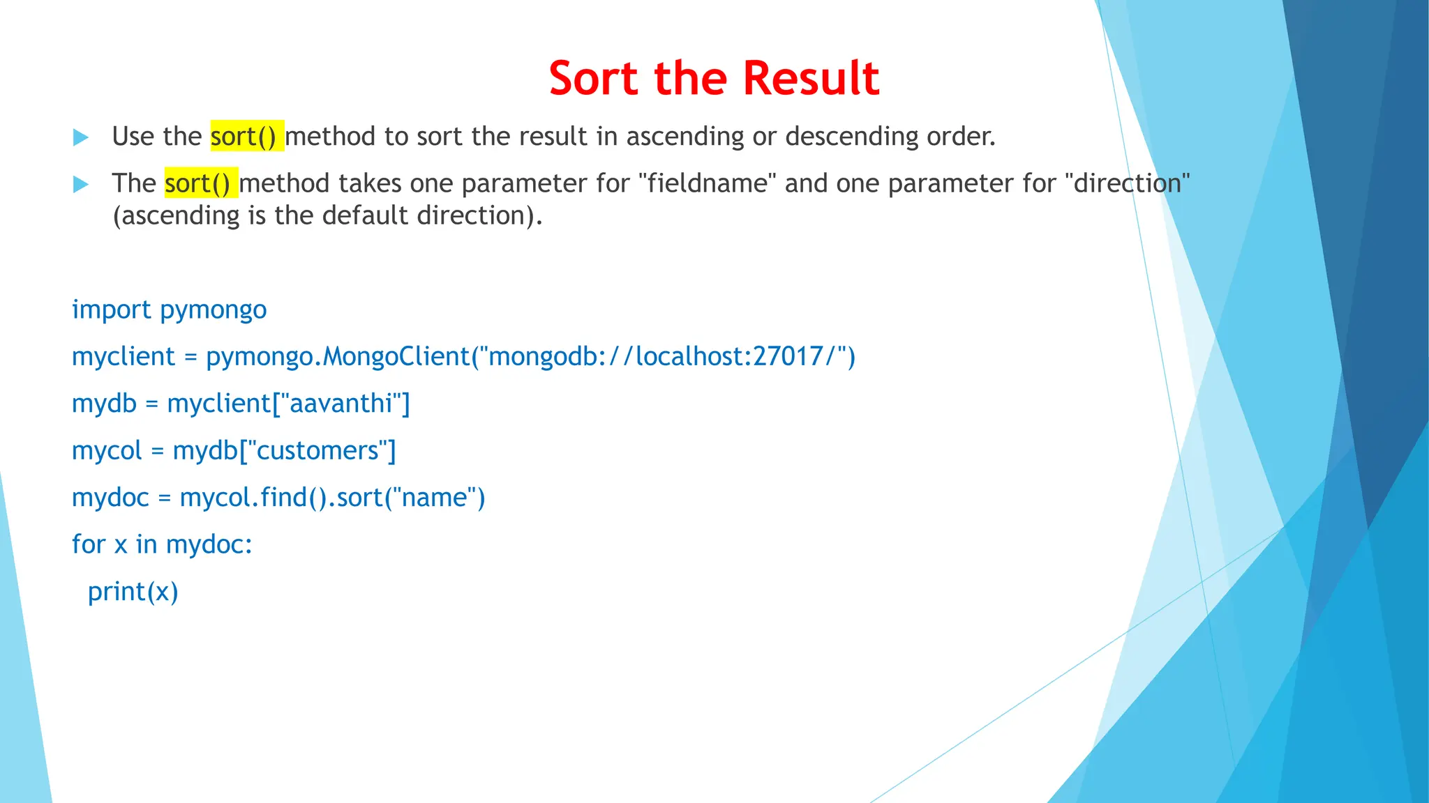 Sort the Result
 Use the sort() method to sort the result in ascending or descending order.
 The sort() method takes one parameter for "fieldname" and one parameter for "direction"
(ascending is the default direction).
import pymongo
myclient = pymongo.MongoClient("mongodb://localhost:27017/")
mydb = myclient["aavanthi"]
mycol = mydb["customers"]
mydoc = mycol.find().sort("name")
for x in mydoc:
print(x)
 