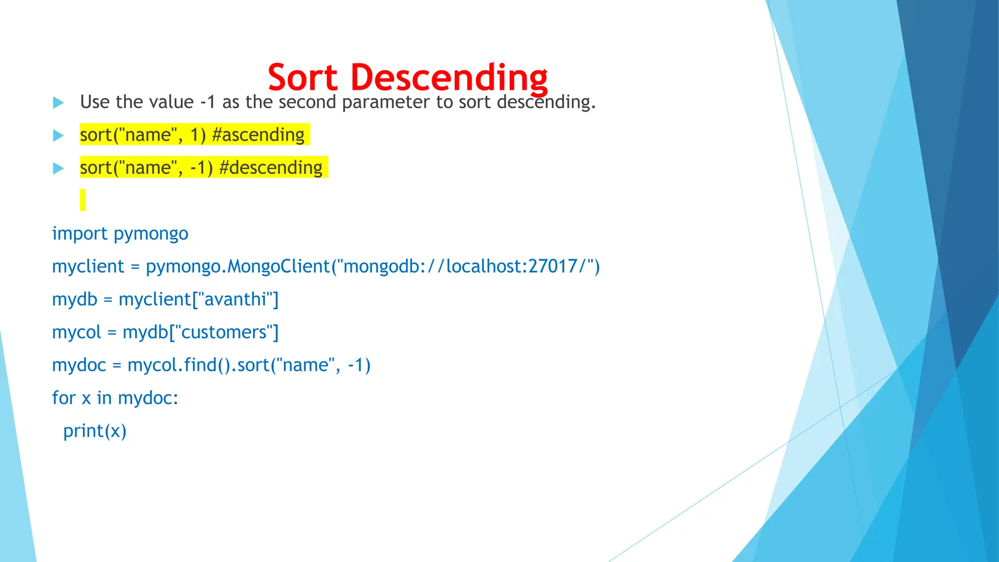Sort Descending
 Use the value -1 as the second parameter to sort descending.
 sort("name", 1) #ascending
 sort("name", -1) #descending
import pymongo
myclient = pymongo.MongoClient("mongodb://localhost:27017/")
mydb = myclient["avanthi"]
mycol = mydb["customers"]
mydoc = mycol.find().sort("name", -1)
for x in mydoc:
print(x)
 