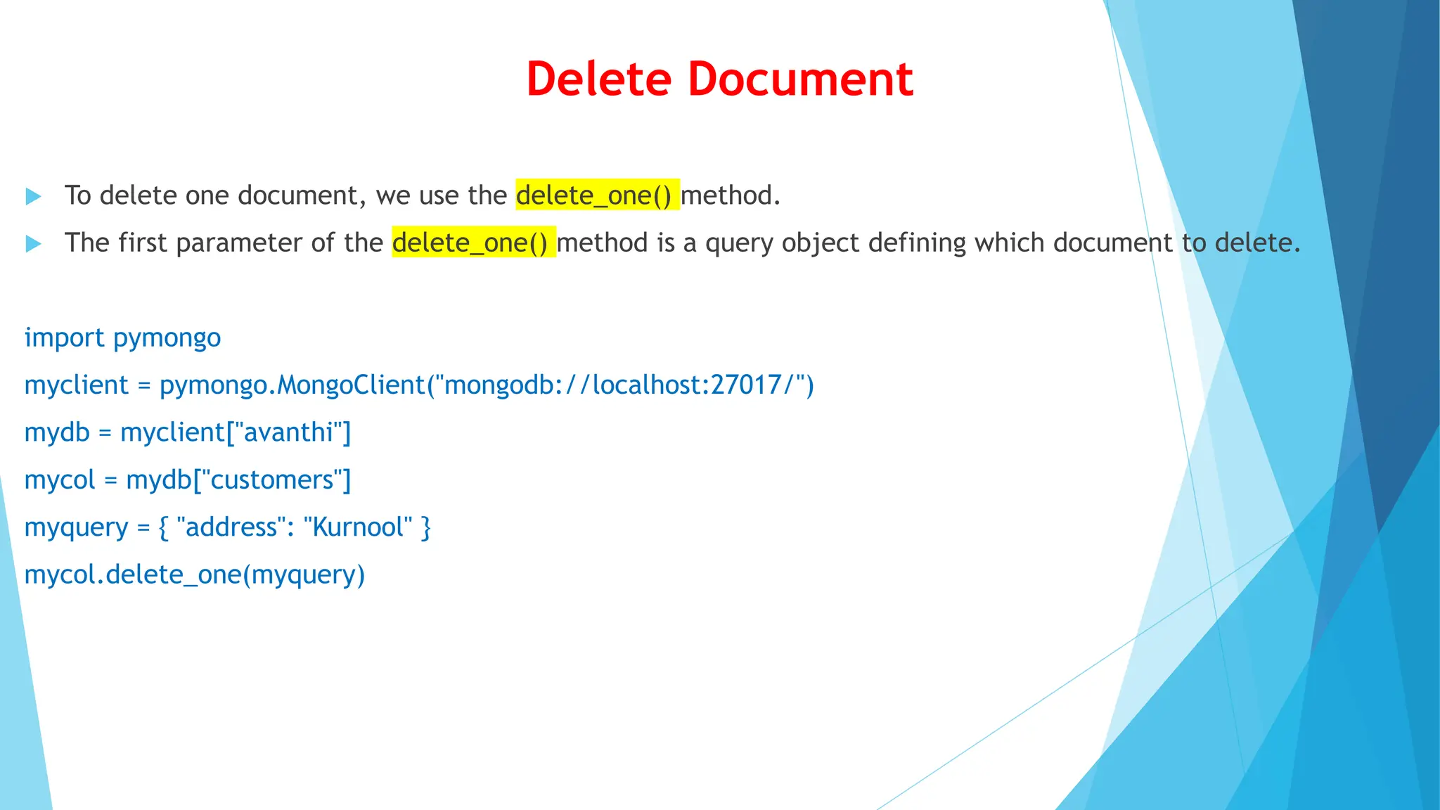 Delete Document
 To delete one document, we use the delete_one() method.
 The first parameter of the delete_one() method is a query object defining which document to delete.
import pymongo
myclient = pymongo.MongoClient("mongodb://localhost:27017/")
mydb = myclient["avanthi"]
mycol = mydb["customers"]
myquery = { "address": "Kurnool" }
mycol.delete_one(myquery)
 