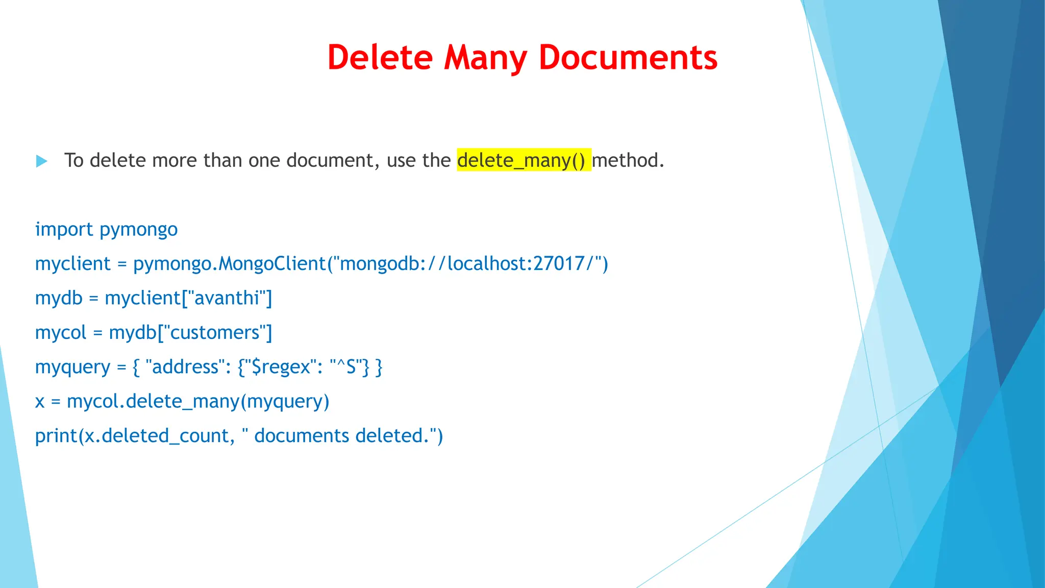 Delete Many Documents
 To delete more than one document, use the delete_many() method.
import pymongo
myclient = pymongo.MongoClient("mongodb://localhost:27017/")
mydb = myclient["avanthi"]
mycol = mydb["customers"]
myquery = { "address": {"$regex": "^S"} }
x = mycol.delete_many(myquery)
print(x.deleted_count, " documents deleted.")
 