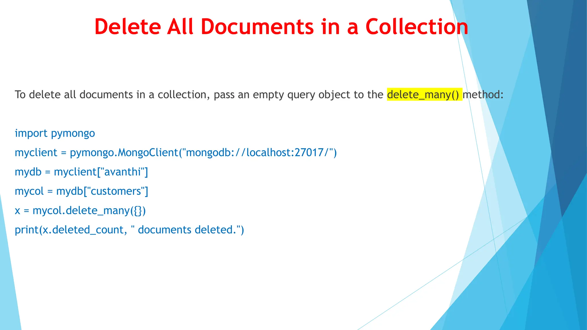 Delete All Documents in a Collection
To delete all documents in a collection, pass an empty query object to the delete_many() method:
import pymongo
myclient = pymongo.MongoClient("mongodb://localhost:27017/")
mydb = myclient["avanthi"]
mycol = mydb["customers"]
x = mycol.delete_many({})
print(x.deleted_count, " documents deleted.")
 