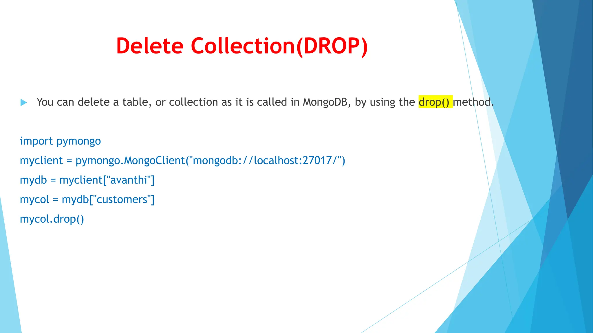 Delete Collection(DROP)
 You can delete a table, or collection as it is called in MongoDB, by using the drop() method.
import pymongo
myclient = pymongo.MongoClient("mongodb://localhost:27017/")
mydb = myclient["avanthi"]
mycol = mydb["customers"]
mycol.drop()
 