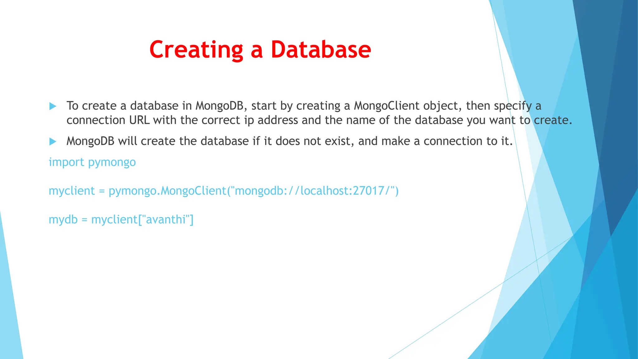 Creating a Database
 To create a database in MongoDB, start by creating a MongoClient object, then specify a
connection URL with the correct ip address and the name of the database you want to create.
 MongoDB will create the database if it does not exist, and make a connection to it.
import pymongo
myclient = pymongo.MongoClient("mongodb://localhost:27017/")
mydb = myclient["avanthi"]
 