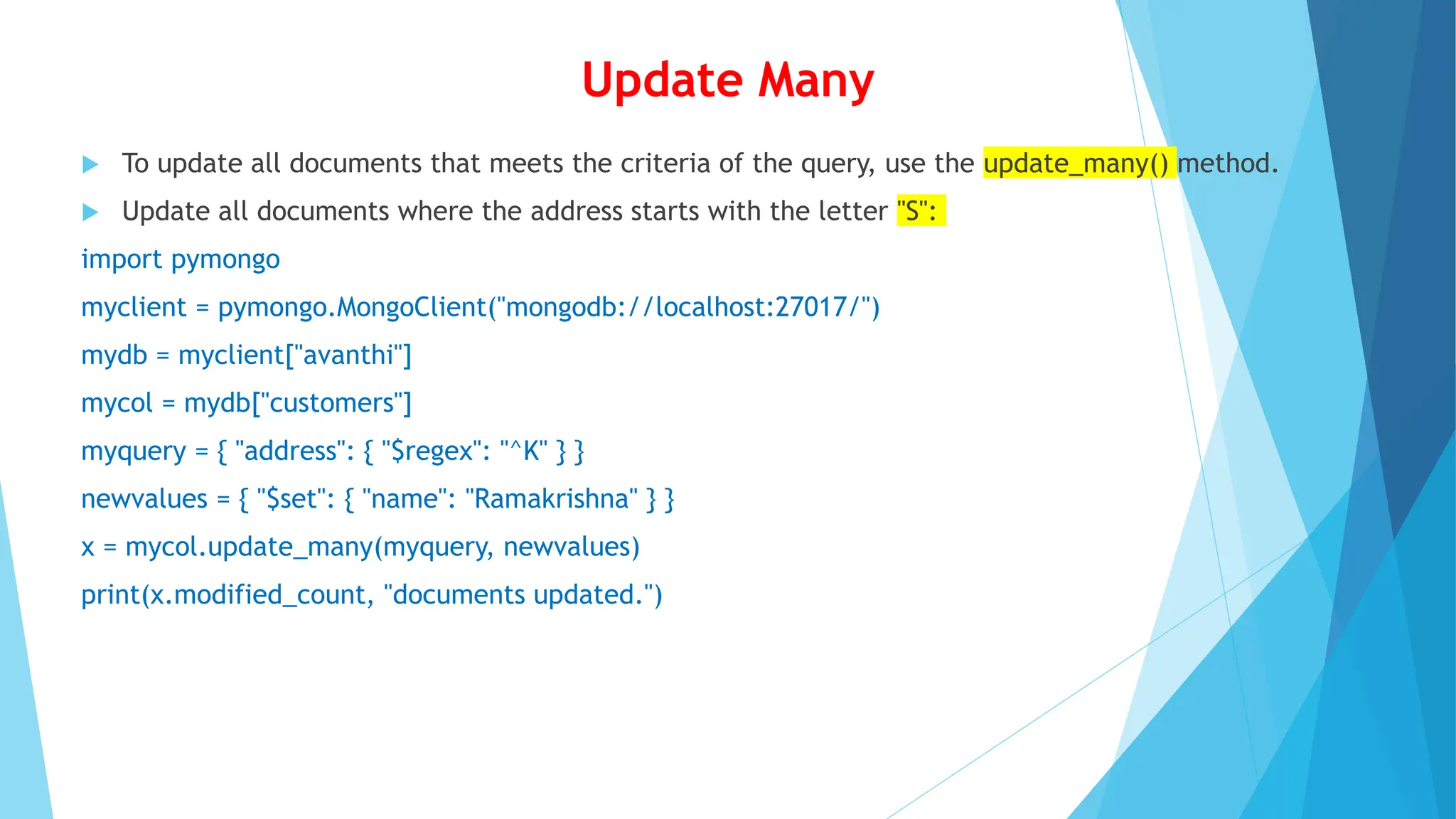 Update Many
 To update all documents that meets the criteria of the query, use the update_many() method.
 Update all documents where the address starts with the letter "S":
import pymongo
myclient = pymongo.MongoClient("mongodb://localhost:27017/")
mydb = myclient["avanthi"]
mycol = mydb["customers"]
myquery = { "address": { "$regex": "^K" } }
newvalues = { "$set": { "name": "Ramakrishna" } }
x = mycol.update_many(myquery, newvalues)
print(x.modified_count, "documents updated.")
 