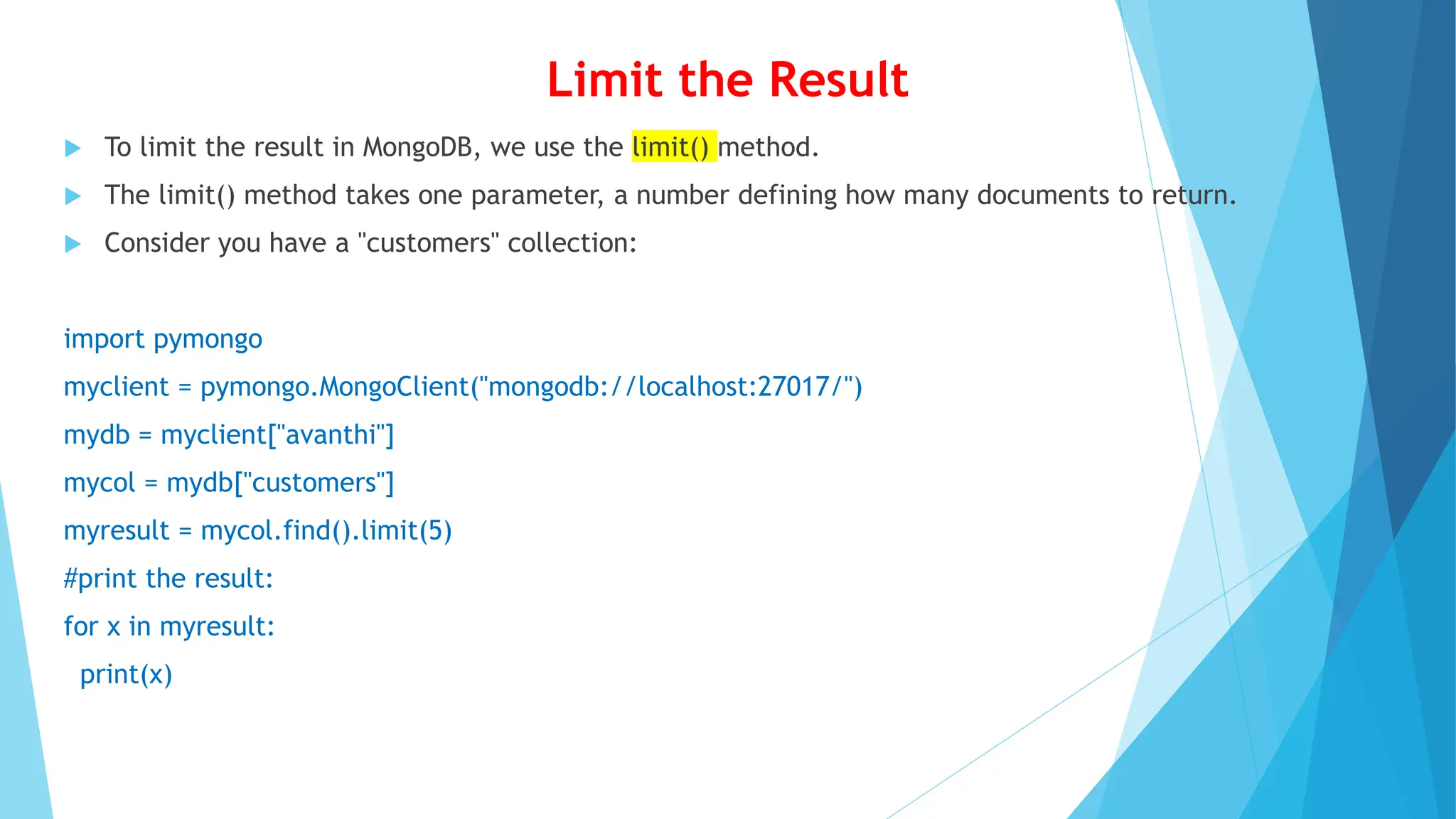 Limit the Result
 To limit the result in MongoDB, we use the limit() method.
 The limit() method takes one parameter, a number defining how many documents to return.
 Consider you have a "customers" collection:
import pymongo
myclient = pymongo.MongoClient("mongodb://localhost:27017/")
mydb = myclient["avanthi"]
mycol = mydb["customers"]
myresult = mycol.find().limit(5)
#print the result:
for x in myresult:
print(x)
 
