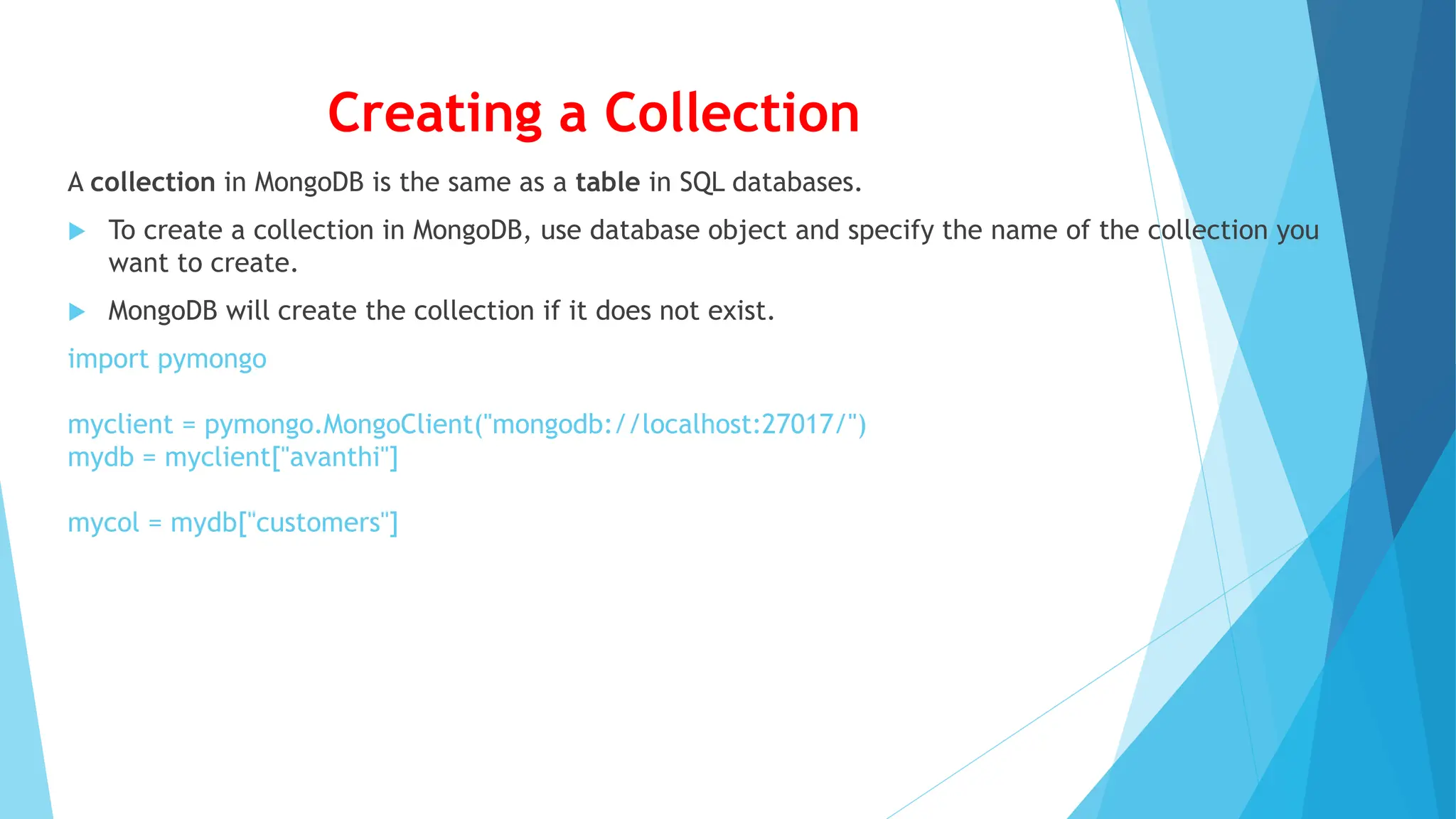 Creating a Collection
A collection in MongoDB is the same as a table in SQL databases.
 To create a collection in MongoDB, use database object and specify the name of the collection you
want to create.
 MongoDB will create the collection if it does not exist.
import pymongo
myclient = pymongo.MongoClient("mongodb://localhost:27017/")
mydb = myclient["avanthi"]
mycol = mydb["customers"]
 