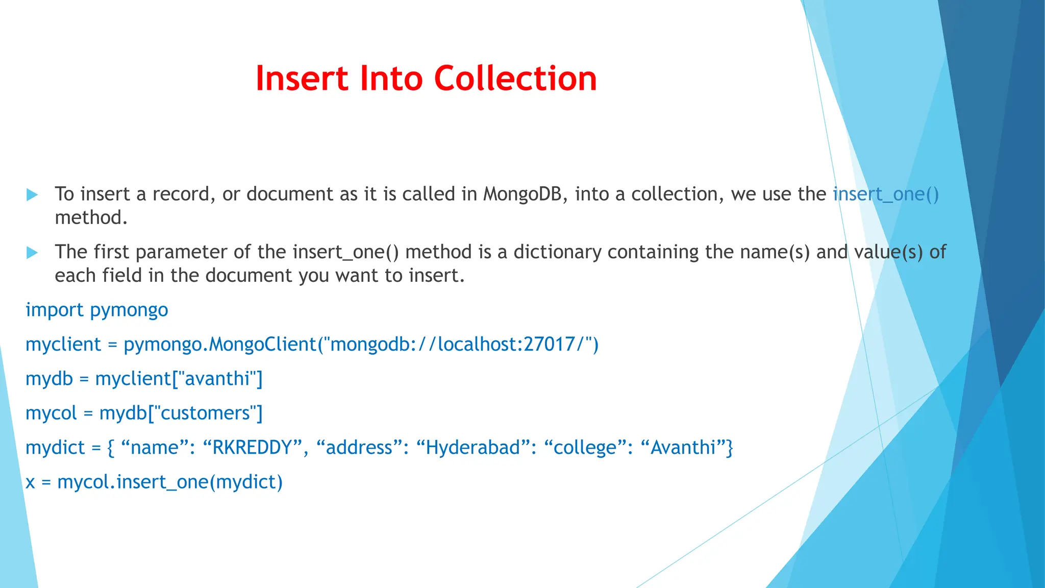 Insert Into Collection
 To insert a record, or document as it is called in MongoDB, into a collection, we use the insert_one()
method.
 The first parameter of the insert_one() method is a dictionary containing the name(s) and value(s) of
each field in the document you want to insert.
import pymongo
myclient = pymongo.MongoClient("mongodb://localhost:27017/")
mydb = myclient["avanthi"]
mycol = mydb["customers"]
mydict = { “name”: “RKREDDY”, “address”: “Hyderabad”: “college”: “Avanthi”}
x = mycol.insert_one(mydict)
 
