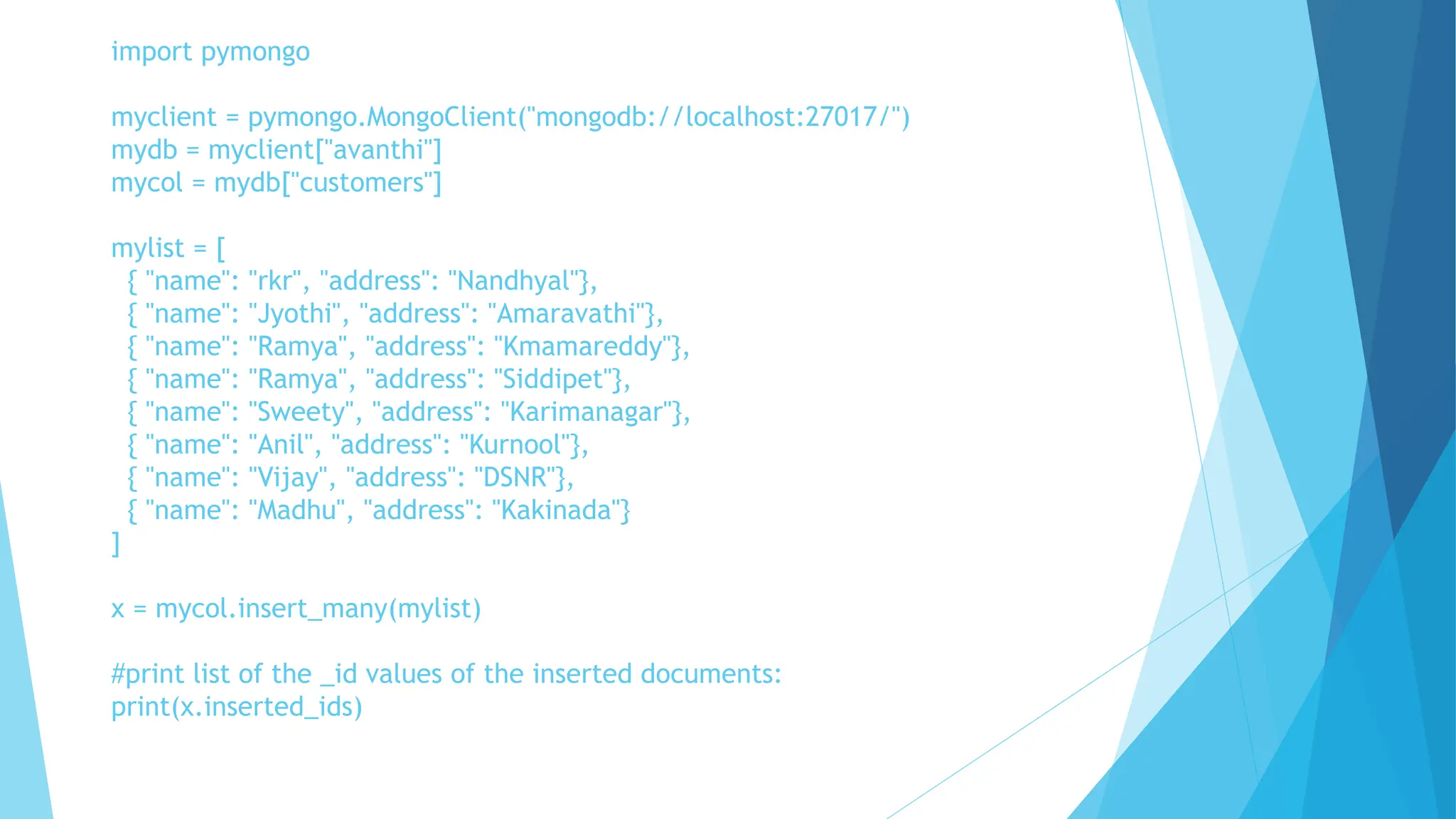 import pymongo
myclient = pymongo.MongoClient("mongodb://localhost:27017/")
mydb = myclient["avanthi"]
mycol = mydb["customers"]
mylist = [
{ "name": "rkr", "address": "Nandhyal"},
{ "name": "Jyothi", "address": "Amaravathi"},
{ "name": "Ramya", "address": "Kmamareddy"},
{ "name": "Ramya", "address": "Siddipet"},
{ "name": "Sweety", "address": "Karimanagar"},
{ "name": "Anil", "address": "Kurnool"},
{ "name": "Vijay", "address": "DSNR"},
{ "name": "Madhu", "address": "Kakinada"}
]
x = mycol.insert_many(mylist)
#print list of the _id values of the inserted documents:
print(x.inserted_ids)
 