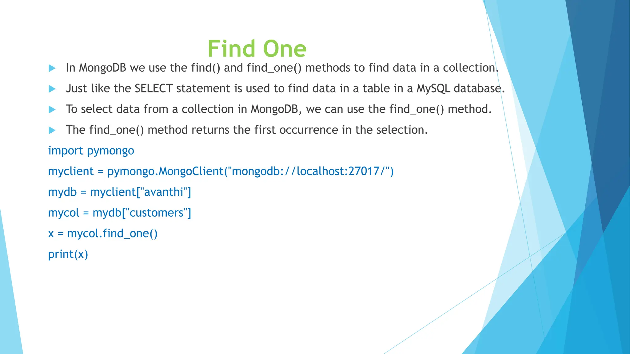 Find One
 In MongoDB we use the find() and find_one() methods to find data in a collection.
 Just like the SELECT statement is used to find data in a table in a MySQL database.
 To select data from a collection in MongoDB, we can use the find_one() method.
 The find_one() method returns the first occurrence in the selection.
import pymongo
myclient = pymongo.MongoClient("mongodb://localhost:27017/")
mydb = myclient["avanthi"]
mycol = mydb["customers"]
x = mycol.find_one()
print(x)
 