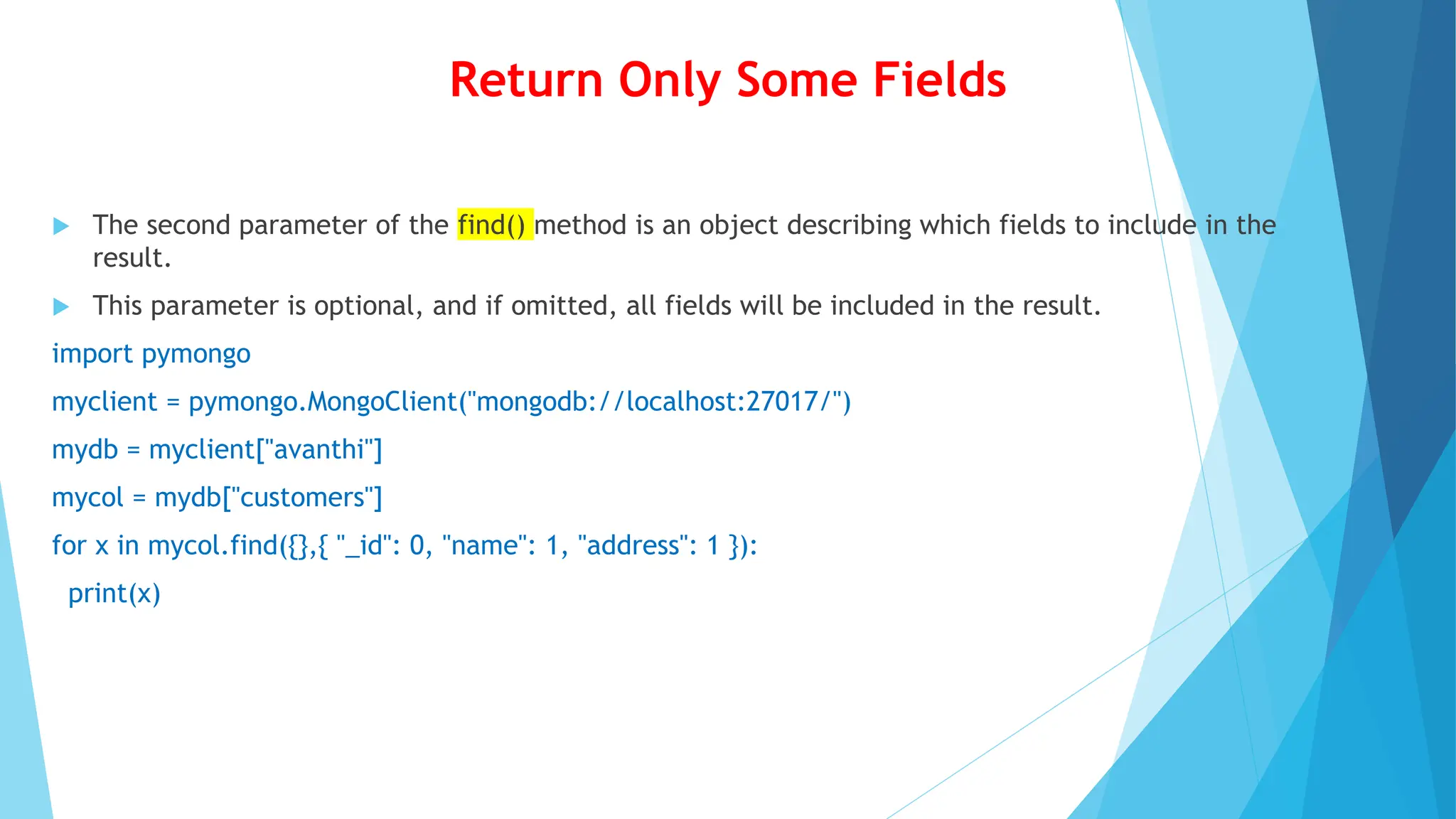 Return Only Some Fields
 The second parameter of the find() method is an object describing which fields to include in the
result.
 This parameter is optional, and if omitted, all fields will be included in the result.
import pymongo
myclient = pymongo.MongoClient("mongodb://localhost:27017/")
mydb = myclient["avanthi"]
mycol = mydb["customers"]
for x in mycol.find({},{ "_id": 0, "name": 1, "address": 1 }):
print(x)
 