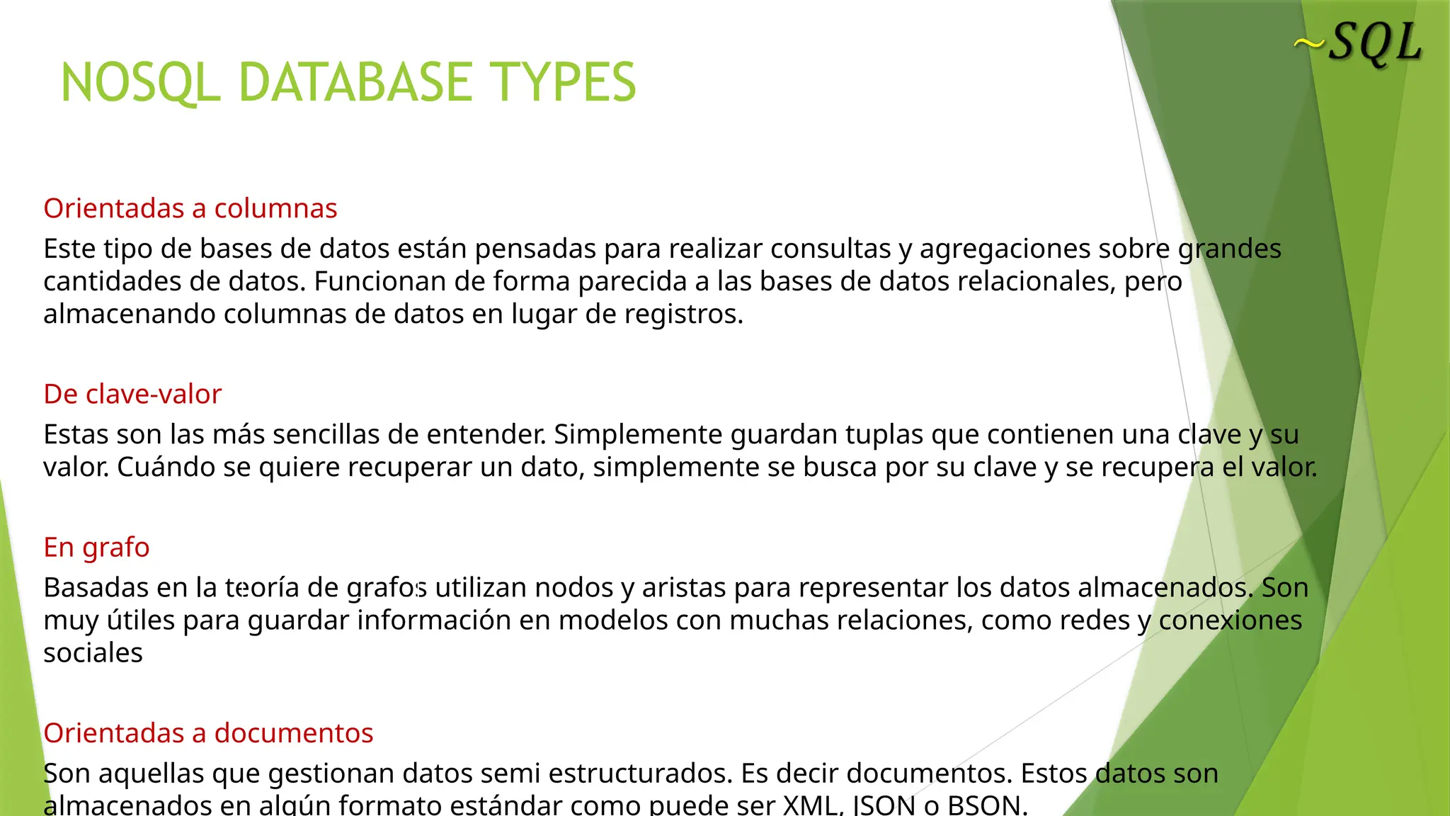 NOSQL DATABASE TYPES
Orientadas a columnas
Este tipo de bases de datos están pensadas para realizar consultas y agregaciones sobre grandes
cantidades de datos. Funcionan de forma parecida a las bases de datos relacionales, pero
almacenando columnas de datos en lugar de registros.
De clave-valor
Estas son las más sencillas de entender. Simplemente guardan tuplas que contienen una clave y su
valor. Cuándo se quiere recuperar un dato, simplemente se busca por su clave y se recupera el valor.
En grafo
Basadas en la teoría de grafos utilizan nodos y aristas para representar los datos almacenados. Son
muy útiles para guardar información en modelos con muchas relaciones, como redes y conexiones
sociales
Orientadas a documentos
Son aquellas que gestionan datos semi estructurados. Es decir documentos. Estos datos son
almacenados en algún formato estándar como puede ser XML, JSON o BSON.
 