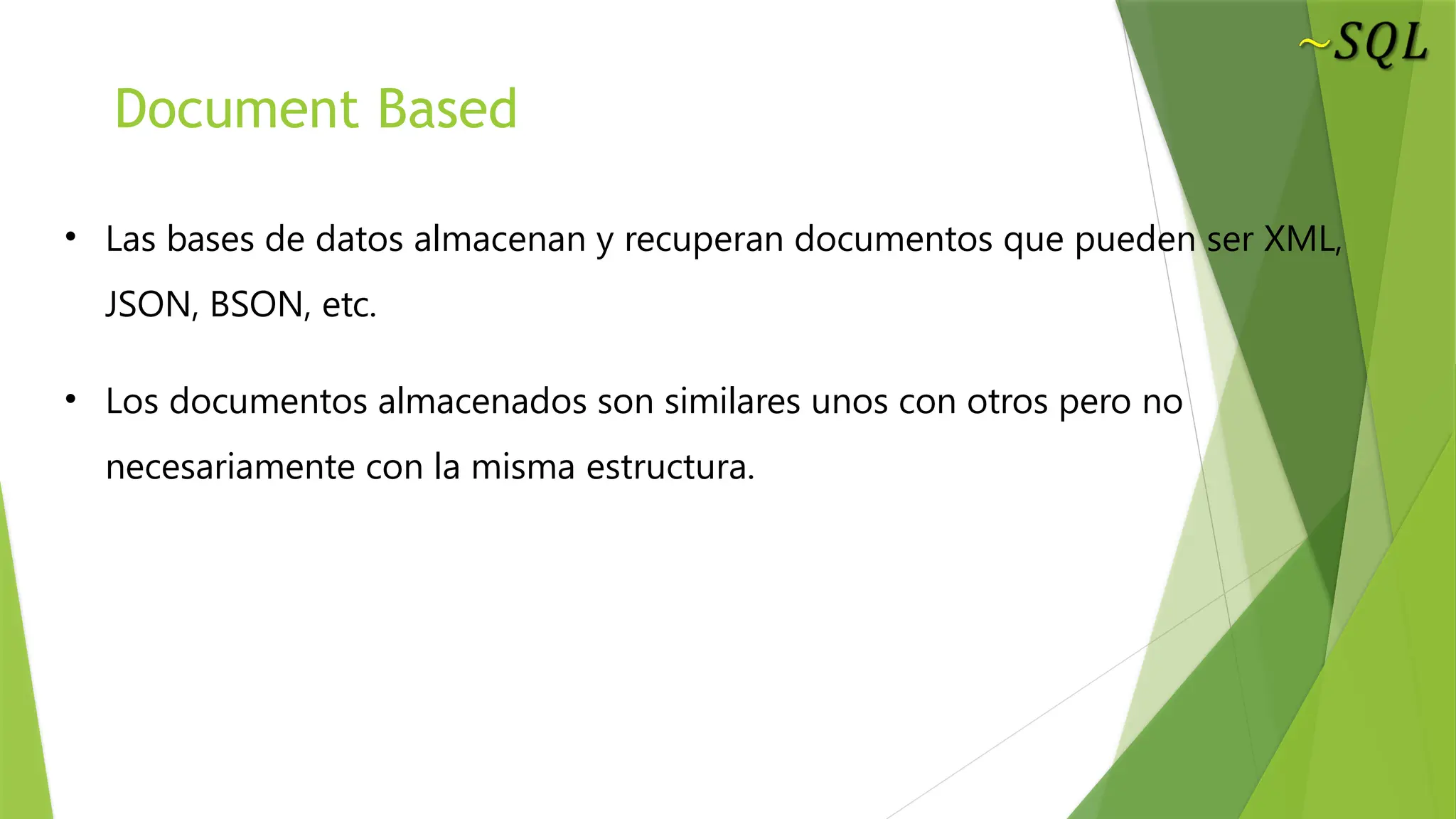 Document Based
• Las bases de datos almacenan y recuperan documentos que pueden ser XML,
JSON, BSON, etc.
• Los documentos almacenados son similares unos con otros pero no
necesariamente con la misma estructura.
 