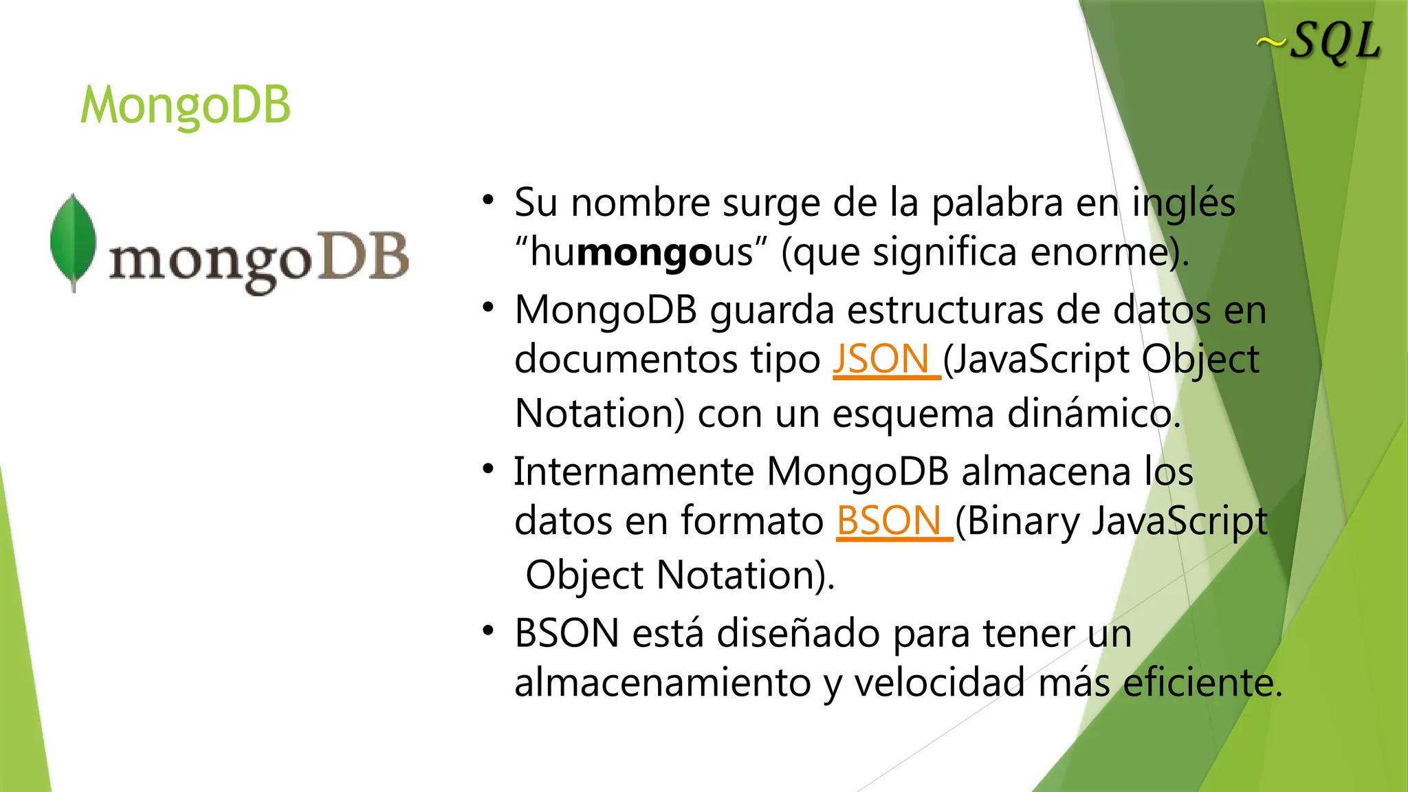 MongoDB
• Su nombre surge de la palabra en inglés
“humongous” (que significa enorme).
• MongoDB guarda estructuras de datos en
documentos tipo JSON (JavaScript Object
Notation) con un esquema dinámico.
• Internamente MongoDB almacena los
datos en formato BSON (Binary JavaScript
Object Notation).
• BSON está diseñado para tener un
almacenamiento y velocidad más eficiente.
 