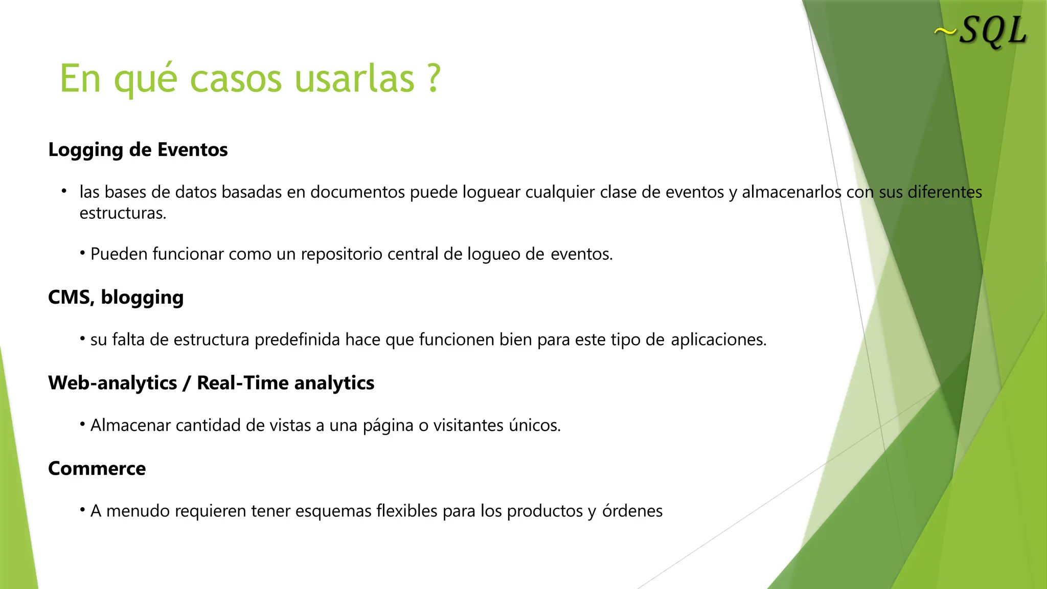 En qué casos usarlas ?
Logging de Eventos
• las bases de datos basadas en documentos puede loguear cualquier clase de eventos y almacenarlos con sus diferentes
estructuras.
• Pueden funcionar como un repositorio central de logueo de eventos.
CMS, blogging
• su falta de estructura predefinida hace que funcionen bien para este tipo de aplicaciones.
Web-analytics / Real-Time analytics
• Almacenar cantidad de vistas a una página o visitantes únicos.
Commerce
• A menudo requieren tener esquemas flexibles para los productos y órdenes
 