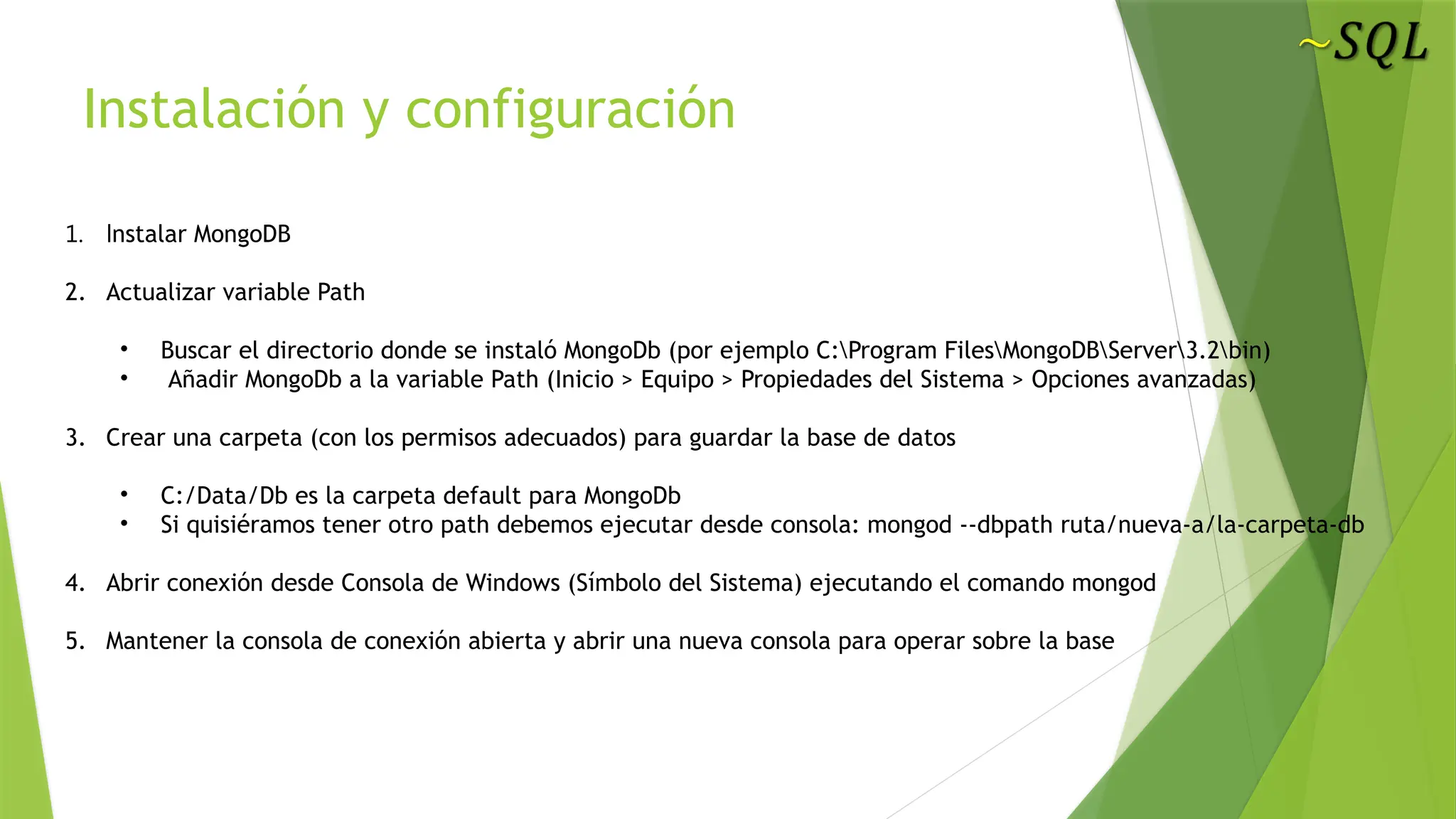 Instalación y configuración
1. lnstalar MongoDB
2. Actualizar variable Path
• Buscar el directorio donde se instaló MongoDb (por ejemplo C:Program FilesMongoDBServer3.2bin)
• Añadir MongoDb a la variable Path (Inicio > Equipo > Propiedades del Sistema > Opciones avanzadas)
3. Crear una carpeta (con los permisos adecuados) para guardar la base de datos
• C:/Data/Db es la carpeta default para MongoDb
• Si quisiéramos tener otro path debemos ejecutar desde consola: mongod --dbpath ruta/nueva-a/la-carpeta-db
4. Abrir conexión desde Consola de Windows (Símbolo del Sistema) ejecutando el comando mongod
5. Mantener la consola de conexión abierta y abrir una nueva consola para operar sobre la base
 