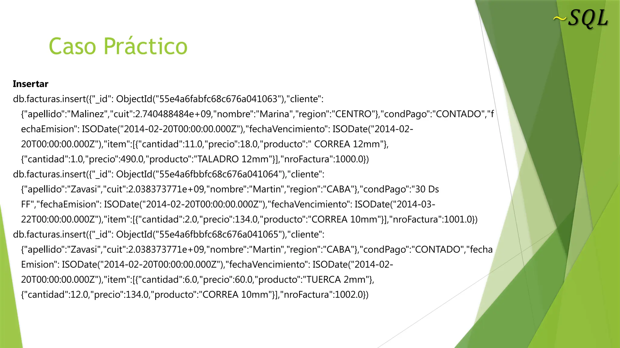 Caso Práctico
Insertar
db.facturas.insert({"_id": ObjectId("55e4a6fabfc68c676a041063"),"cliente":
{"apellido":"Malinez","cuit":2.740488484e+09,"nombre":"Marina","region":"CENTRO"},"condPago":"CONTADO","f
echaEmision": ISODate("2014-02-20T00:00:00.000Z"),"fechaVencimiento": ISODate("2014-02-
20T00:00:00.000Z"),"item":[{"cantidad":11.0,"precio":18.0,"producto":" CORREA 12mm"},
{"cantidad":1.0,"precio":490.0,"producto":"TALADRO 12mm"}],"nroFactura":1000.0})
db.facturas.insert({"_id": ObjectId("55e4a6fbbfc68c676a041064"),"cliente":
{"apellido":"Zavasi","cuit":2.038373771e+09,"nombre":"Martin","region":"CABA"},"condPago":"30 Ds
FF","fechaEmision": ISODate("2014-02-20T00:00:00.000Z"),"fechaVencimiento": ISODate("2014-03-
22T00:00:00.000Z"),"item":[{"cantidad":2.0,"precio":134.0,"producto":"CORREA 10mm"}],"nroFactura":1001.0})
db.facturas.insert({"_id": ObjectId("55e4a6fbbfc68c676a041065"),"cliente":
{"apellido":"Zavasi","cuit":2.038373771e+09,"nombre":"Martin","region":"CABA"},"condPago":"CONTADO","fecha
Emision": ISODate("2014-02-20T00:00:00.000Z"),"fechaVencimiento": ISODate("2014-02-
20T00:00:00.000Z"),"item":[{"cantidad":6.0,"precio":60.0,"producto":"TUERCA 2mm"},
{"cantidad":12.0,"precio":134.0,"producto":"CORREA 10mm"}],"nroFactura":1002.0})
 
