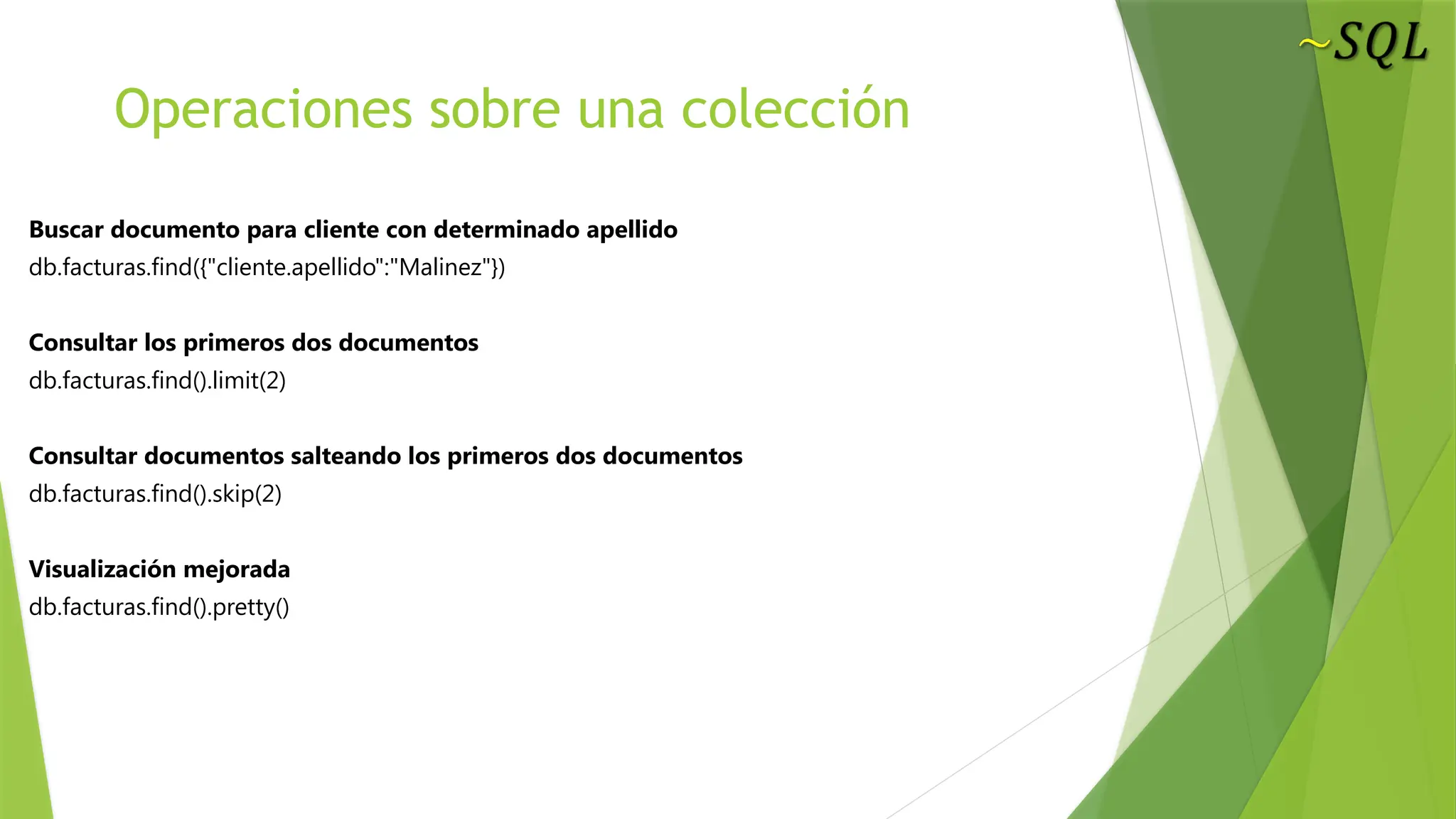 Operaciones sobre una colección
Buscar documento para cliente con determinado apellido
db.facturas.find({"cliente.apellido":"Malinez"})
Consultar los primeros dos documentos
db.facturas.find().limit(2)
Consultar documentos salteando los primeros dos documentos
db.facturas.find().skip(2)
Visualización mejorada
db.facturas.find().pretty()
 