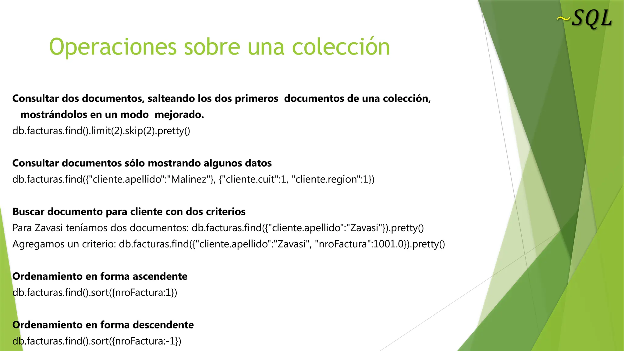 Operaciones sobre una colección
Consultar dos documentos, salteando los dos primeros documentos de una colección,
mostrándolos en un modo mejorado.
db.facturas.find().limit(2).skip(2).pretty()
Consultar documentos sólo mostrando algunos datos
db.facturas.find({"cliente.apellido":"Malinez"}, {"cliente.cuit":1, "cliente.region":1})
Buscar documento para cliente con dos criterios
Para Zavasi teníamos dos documentos: db.facturas.find({"cliente.apellido":"Zavasi"}).pretty()
Agregamos un criterio: db.facturas.find({"cliente.apellido":"Zavasi", "nroFactura":1001.0}).pretty()
Ordenamiento en forma ascendente
db.facturas.find().sort({nroFactura:1})
Ordenamiento en forma descendente
db.facturas.find().sort({nroFactura:-1})
 